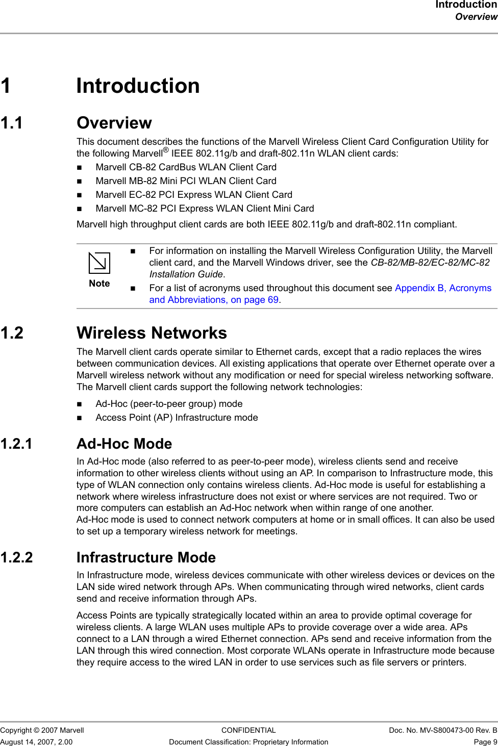 IntroductionOverview                         Copyright © 2007 Marvell CONFIDENTIAL Doc. No. MV-S800473-00 Rev. BAugust 14, 2007, 2.00 Document Classification: Proprietary Information Page 9 1 Introduction1.1 OverviewThis document describes the functions of the Marvell Wireless Client Card Configuration Utility for the following Marvell® IEEE 802.11g/b and draft-802.11n WLAN client cards:Marvell CB-82 CardBus WLAN Client CardMarvell MB-82 Mini PCI WLAN Client CardMarvell EC-82 PCI Express WLAN Client CardMarvell MC-82 PCI Express WLAN Client Mini CardMarvell high throughput client cards are both IEEE 802.11g/b and draft-802.11n compliant.1.2 Wireless NetworksThe Marvell client cards operate similar to Ethernet cards, except that a radio replaces the wires between communication devices. All existing applications that operate over Ethernet operate over a Marvell wireless network without any modification or need for special wireless networking software. The Marvell client cards support the following network technologies:Ad-Hoc (peer-to-peer group) modeAccess Point (AP) Infrastructure mode1.2.1 Ad-Hoc ModeIn Ad-Hoc mode (also referred to as peer-to-peer mode), wireless clients send and receive information to other wireless clients without using an AP. In comparison to Infrastructure mode, this type of WLAN connection only contains wireless clients. Ad-Hoc mode is useful for establishing a network where wireless infrastructure does not exist or where services are not required. Two or more computers can establish an Ad-Hoc network when within range of one another. Ad-Hoc mode is used to connect network computers at home or in small offices. It can also be used to set up a temporary wireless network for meetings.1.2.2 Infrastructure ModeIn Infrastructure mode, wireless devices communicate with other wireless devices or devices on the LAN side wired network through APs. When communicating through wired networks, client cards send and receive information through APs.Access Points are typically strategically located within an area to provide optimal coverage for wireless clients. A large WLAN uses multiple APs to provide coverage over a wide area. APs connect to a LAN through a wired Ethernet connection. APs send and receive information from the LAN through this wired connection. Most corporate WLANs operate in Infrastructure mode because they require access to the wired LAN in order to use services such as file servers or printers.NoteFor information on installing the Marvell Wireless Configuration Utility, the Marvell client card, and the Marvell Windows driver, see the CB-82/MB-82/EC-82/MC-82 Installation Guide.For a list of acronyms used throughout this document see Appendix B, Acronyms and Abbreviations, on page 69.