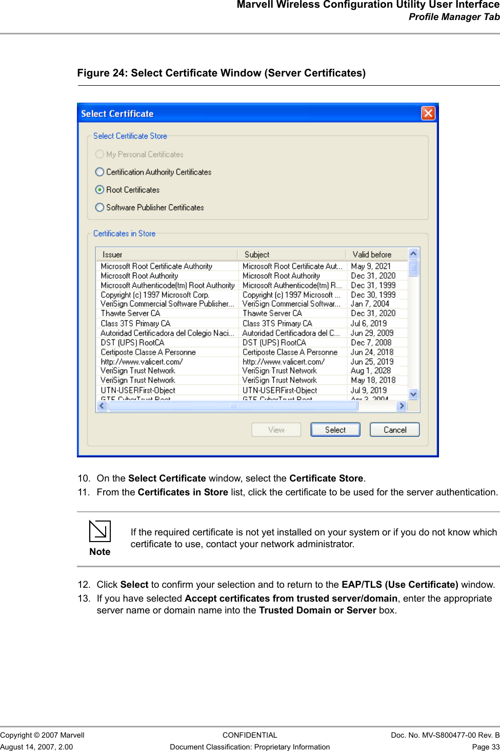 Marvell Wireless Configuration Utility User InterfaceProfile Manager Tab                         Copyright © 2007 Marvell CONFIDENTIAL Doc. No. MV-S800477-00 Rev. BAugust 14, 2007, 2.00 Document Classification: Proprietary Information Page 33                          10. On the Select Certificate window, select the Certificate Store.11. From the Certificates in Store list, click the certificate to be used for the server authentication.12. Click Select to confirm your selection and to return to the EAP/TLS (Use Certificate) window.13. If you have selected Accept certificates from trusted server/domain, enter the appropriate server name or domain name into the Trusted Domain or Server box.Figure 24: Select Certificate Window (Server Certificates)                         NoteIf the required certificate is not yet installed on your system or if you do not know which certificate to use, contact your network administrator.