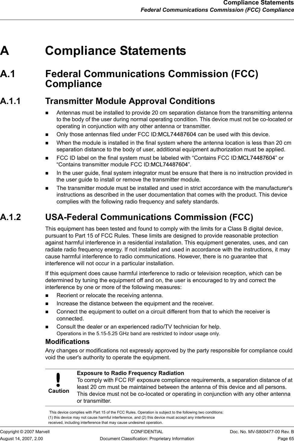 Compliance StatementsFederal Communications Commission (FCC) Compliance                         Copyright © 2007 Marvell CONFIDENTIAL Doc. No. MV-S800477-00 Rev. BAugust 14, 2007, 2.00 Document Classification: Proprietary Information Page 65 A Compliance StatementsA.1 Federal Communications Commission (FCC) ComplianceA.1.1 Transmitter Module Approval ConditionsAntennas must be installed to provide 20 cm separation distance from the transmitting antenna to the body of the user during normal operating condition. This device must not be co-located or operating in conjunction with any other antenna or transmitter. Only those antennas filed under FCC ID:MCL74487604 can be used with this device.When the module is installed in the final system where the antenna location is less than 20 cm separation distance to the body of user, additional equipment authorization must be applied. FCC ID label on the final system must be labeled with “Contains FCC ID:MCL74487604” or “Contains transmitter module FCC ID:MCL74487604”.In the user guide, final system integrator must be ensure that there is no instruction provided in the user guide to install or remove the transmitter module.The transmitter module must be installed and used in strict accordance with the manufacturer&apos;s instructions as described in the user documentation that comes with the product. This device complies with the following radio frequency and safety standards.A.1.2 USA-Federal Communications Commission (FCC) This equipment has been tested and found to comply with the limits for a Class B digital device, pursuant to Part 15 of FCC Rules. These limits are designed to provide reasonable protection against harmful interference in a residential installation. This equipment generates, uses, and can radiate radio frequency energy. If not installed and used in accordance with the instructions, it may cause harmful interference to radio communications. However, there is no guarantee that interference will not occur in a particular installation. If this equipment does cause harmful interference to radio or television reception, which can be determined by tuning the equipment off and on, the user is encouraged to try and correct the interference by one or more of the following measures:Reorient or relocate the receiving antenna.Increase the distance between the equipment and the receiver.Connect the equipment to outlet on a circuit different from that to which the receiver is connected.Consult the dealer or an experienced radio/TV technician for help.ModificationsAny changes or modifications not expressly approved by the party responsible for compliance could void the user&apos;s authority to operate the equipment.  CautionExposure to Radio Frequency RadiationTo comply with FCC RF exposure compliance requirements, a separation distance of at least 20 cm must be maintained between the antenna of this device and all persons. This device must not be co-located or operating in conjunction with any other antenna or transmitter.   This device complies with Part 15 of the FCC Rules. Operation is subject to the following two conditions: (1) this device may not cause harmful interference, and (2) this device must accept any interference received, including interference that may cause undesired operation.       Operations in the 5.15-5.25 GHz band are restricted to indoor usage only.