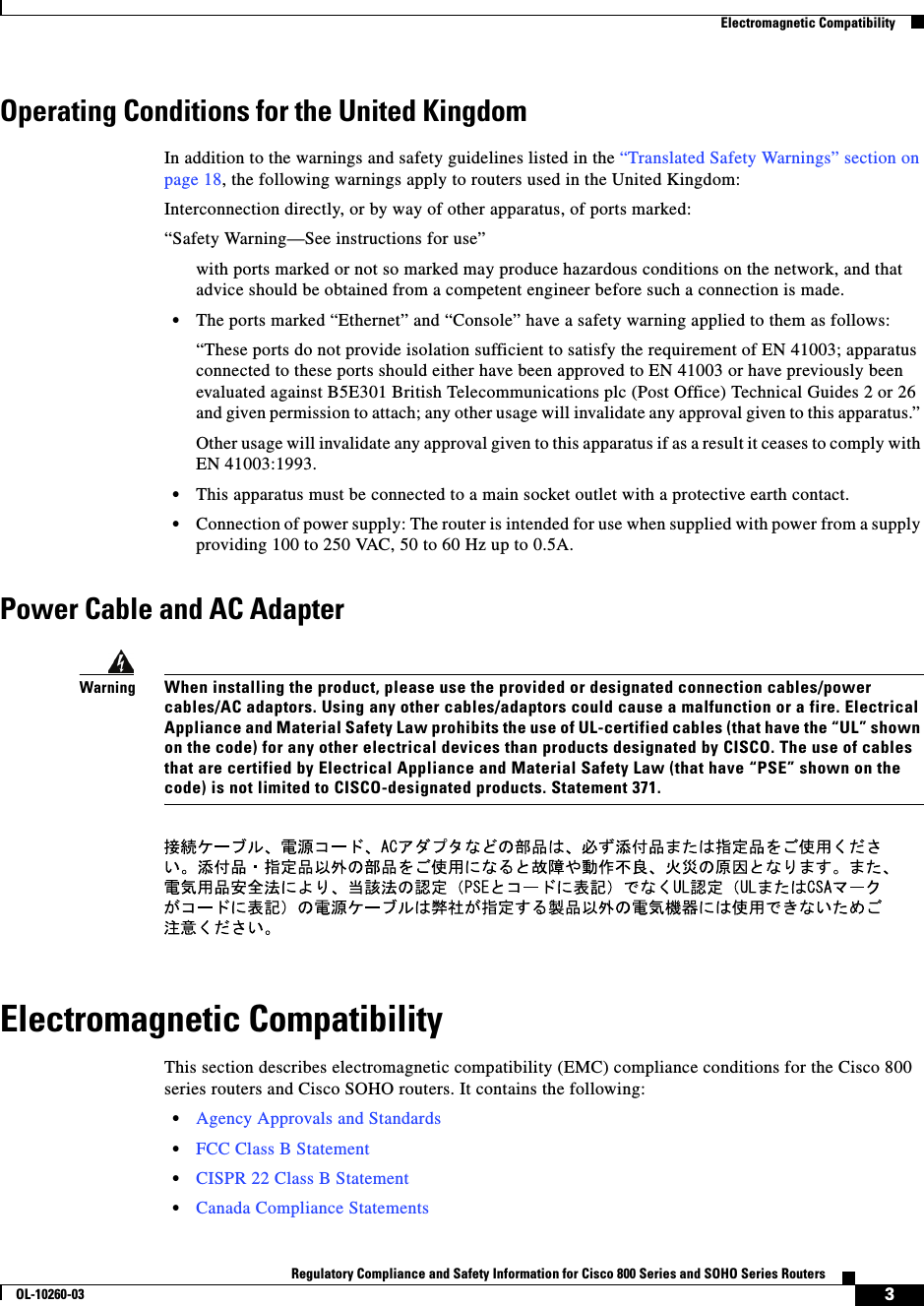  3Regulatory Compliance and Safety Information for Cisco 800 Series and SOHO Series RoutersOL-10260-03  Electromagnetic CompatibilityOperating Conditions for the United KingdomIn addition to the warnings and safety guidelines listed in the “Translated Safety Warnings” section on page 18, the following warnings apply to routers used in the United Kingdom:Interconnection directly, or by way of other apparatus, of ports marked:“Safety Warning—See instructions for use” with ports marked or not so marked may produce hazardous conditions on the network, and that advice should be obtained from a competent engineer before such a connection is made. •The ports marked “Ethernet” and “Console” have a safety warning applied to them as follows:“These ports do not provide isolation sufficient to satisfy the requirement of EN 41003; apparatus connected to these ports should either have been approved to EN 41003 or have previously been evaluated against B5E301 British Telecommunications plc (Post Office) Technical Guides 2 or 26 and given permission to attach; any other usage will invalidate any approval given to this apparatus.” Other usage will invalidate any approval given to this apparatus if as a result it ceases to comply with EN 41003:1993. •This apparatus must be connected to a main socket outlet with a protective earth contact.•Connection of power supply: The router is intended for use when supplied with power from a supply providing 100 to 250 VAC, 50 to 60 Hz up to 0.5A.Power Cable and AC AdapterWarningWhen installing the product, please use the provided or designated connection cables/power cables/AC adaptors. Using any other cables/adaptors could cause a malfunction or a fire. Electrical Appliance and Material Safety Law prohibits the use of UL-certified cables (that have the “UL” shown on the code) for any other electrical devices than products designated by CISCO. The use of cables that are certified by Electrical Appliance and Material Safety Law (that have “PSE” shown on the code) is not limited to CISCO-designated products. Statement 371.Electromagnetic CompatibilityThis section describes electromagnetic compatibility (EMC) compliance conditions for the Cisco 800 series routers and Cisco SOHO routers. It contains the following:•Agency Approvals and Standards•FCC Class B Statement•CISPR 22 Class B Statement•Canada Compliance Statements