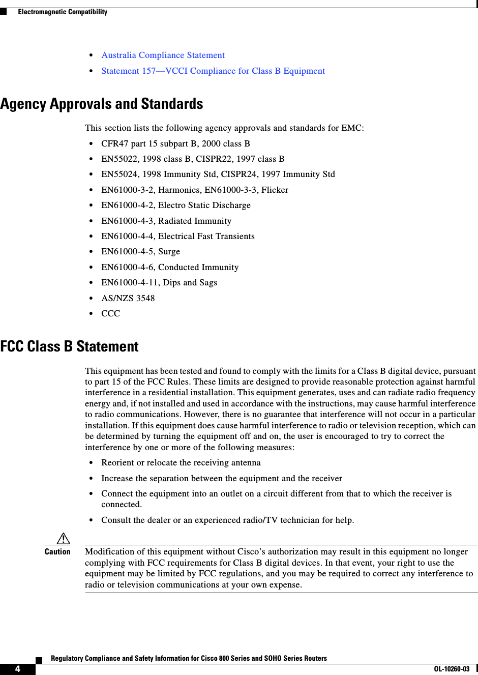  4Regulatory Compliance and Safety Information for Cisco 800 Series and SOHO Series RoutersOL-10260-03  Electromagnetic Compatibility•Australia Compliance Statement•Statement 157—VCCI Compliance for Class B EquipmentAgency Approvals and StandardsThis section lists the following agency approvals and standards for EMC:•CFR47 part 15 subpart B, 2000 class B•EN55022, 1998 class B, CISPR22, 1997 class B•EN55024, 1998 Immunity Std, CISPR24, 1997 Immunity Std•EN61000-3-2, Harmonics, EN61000-3-3, Flicker•EN61000-4-2, Electro Static Discharge•EN61000-4-3, Radiated Immunity•EN61000-4-4, Electrical Fast Transients•EN61000-4-5, Surge•EN61000-4-6, Conducted Immunity•EN61000-4-11, Dips and Sags•AS/NZS 3548•CCCFCC Class B StatementThis equipment has been tested and found to comply with the limits for a Class B digital device, pursuant to part 15 of the FCC Rules. These limits are designed to provide reasonable protection against harmful interference in a residential installation. This equipment generates, uses and can radiate radio frequency energy and, if not installed and used in accordance with the instructions, may cause harmful interference to radio communications. However, there is no guarantee that interference will not occur in a particular installation. If this equipment does cause harmful interference to radio or television reception, which can be determined by turning the equipment off and on, the user is encouraged to try to correct the interference by one or more of the following measures:•Reorient or relocate the receiving antenna•Increase the separation between the equipment and the receiver•Connect the equipment into an outlet on a circuit different from that to which the receiver is connected.•Consult the dealer or an experienced radio/TV technician for help.Caution Modification of this equipment without Cisco’s authorization may result in this equipment no longer complying with FCC requirements for Class B digital devices. In that event, your right to use the equipment may be limited by FCC regulations, and you may be required to correct any interference to radio or television communications at your own expense.
