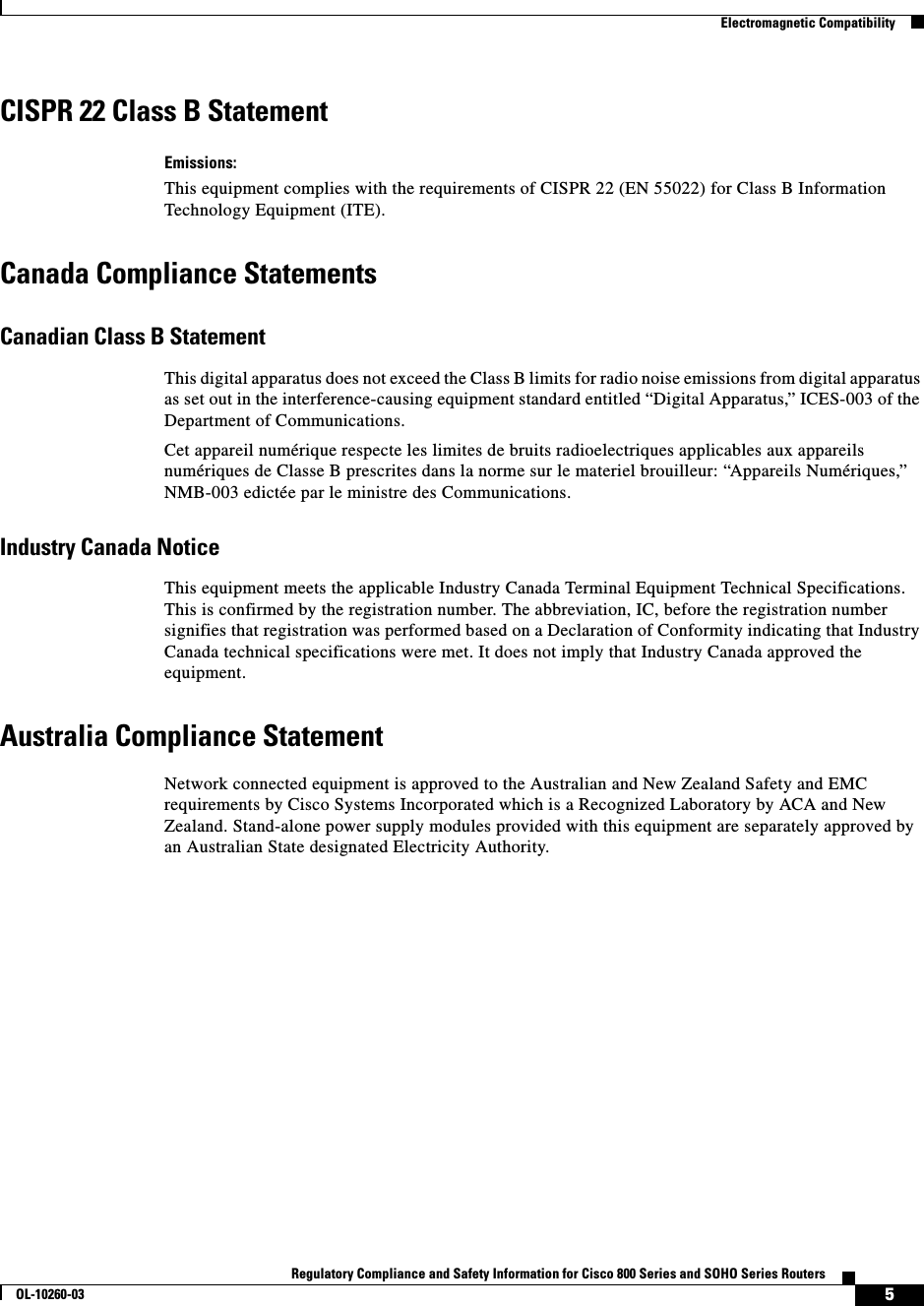  5Regulatory Compliance and Safety Information for Cisco 800 Series and SOHO Series RoutersOL-10260-03  Electromagnetic CompatibilityCISPR 22 Class B StatementEmissions:This equipment complies with the requirements of CISPR 22 (EN 55022) for Class B Information Technology Equipment (ITE).Canada Compliance StatementsCanadian Class B StatementThis digital apparatus does not exceed the Class B limits for radio noise emissions from digital apparatus as set out in the interference-causing equipment standard entitled “Digital Apparatus,” ICES-003 of the Department of Communications.Cet appareil numérique respecte les limites de bruits radioelectriques applicables aux appareils numériques de Classe B prescrites dans la norme sur le materiel brouilleur: “Appareils Numériques,” NMB-003 edictée par le ministre des Communications.Industry Canada NoticeThis equipment meets the applicable Industry Canada Terminal Equipment Technical Specifications. This is confirmed by the registration number. The abbreviation, IC, before the registration number signifies that registration was performed based on a Declaration of Conformity indicating that Industry Canada technical specifications were met. It does not imply that Industry Canada approved the equipment.Australia Compliance StatementNetwork connected equipment is approved to the Australian and New Zealand Safety and EMC requirements by Cisco Systems Incorporated which is a Recognized Laboratory by ACA and New Zealand. Stand-alone power supply modules provided with this equipment are separately approved by an Australian State designated Electricity Authority.