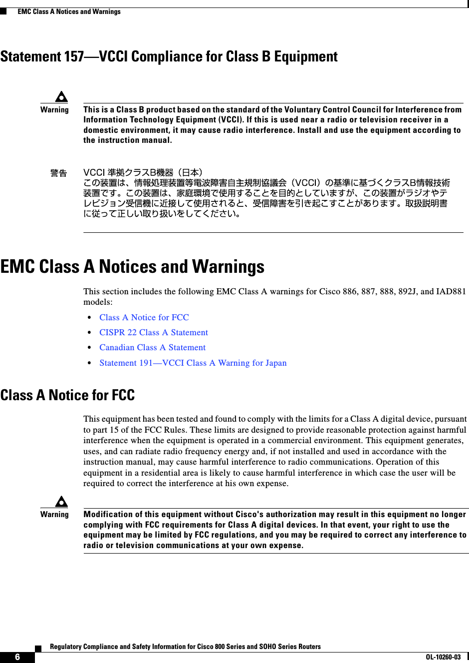  6Regulatory Compliance and Safety Information for Cisco 800 Series and SOHO Series RoutersOL-10260-03  EMC Class A Notices and WarningsStatement 157—VCCI Compliance for Class B EquipmentEMC Class A Notices and WarningsThis section includes the following EMC Class A warnings for Cisco 886, 887, 888, 892J, and IAD881 models:•Class A Notice for FCC•CISPR 22 Class A Statement•Canadian Class A Statement•Statement 191—VCCI Class A Warning for JapanClass A Notice for FCCThis equipment has been tested and found to comply with the limits for a Class A digital device, pursuant to part 15 of the FCC Rules. These limits are designed to provide reasonable protection against harmful interference when the equipment is operated in a commercial environment. This equipment generates, uses, and can radiate radio frequency energy and, if not installed and used in accordance with the instruction manual, may cause harmful interference to radio communications. Operation of this equipment in a residential area is likely to cause harmful interference in which case the user will be required to correct the interference at his own expense.WarningModification of this equipment without Cisco&apos;s authorization may result in this equipment no longer complying with FCC requirements for Class A digital devices. In that event, your right to use the equipment may be limited by FCC regulations, and you may be required to correct any interference to radio or television communications at your own expense.WarningThis is a Class B product based on the standard of the Voluntary Control Council for Interference from Information Technology Equipment (VCCI). If this is used near a radio or television receiver in a domestic environment, it may cause radio interference. Install and use the equipment according to the instruction manual.