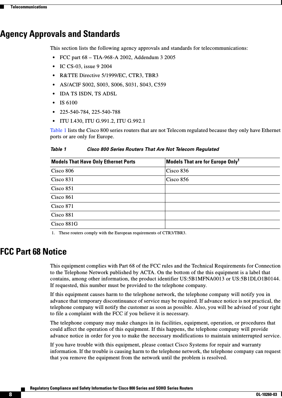  8Regulatory Compliance and Safety Information for Cisco 800 Series and SOHO Series RoutersOL-10260-03  TelecommunicationsAgency Approvals and StandardsThis section lists the following agency approvals and standards for telecommunications:•FCC part 68 – TIA-968-A 2002, Addendum 3 2005•IC CS-03, issue 9 2004•R&amp;TTE Directive 5/1999/EC, CTR3, TBR3•AS/ACIF S002, S003, S006, S031, S043, C559•IDA TS ISDN, TS ADSL•IS 6100•225-540-784, 225-540-788•ITU I.430, ITU G.991.2, ITU G.992.1Table 1 lists the Cisco 800 series routers that are not Telecom regulated because they only have Ethernet ports or are only for Europe.FCC Part 68 NoticeThis equipment complies with Part 68 of the FCC rules and the Technical Requirements for Connection to the Telephone Network published by ACTA. On the bottom of the this equipment is a label that contains, among other information, the product identifier US:5B1MFNA0013 or US:5B1DLO1B0144. If requested, this number must be provided to the telephone company.If this equipment causes harm to the telephone network, the telephone company will notify you in advance that temporary discontinuance of service may be required. If advance notice is not practical, the telephone company will notify the customer as soon as possible. Also, you will be advised of your right to file a complaint with the FCC if you believe it is necessary.The telephone company may make changes in its facilities, equipment, operation, or procedures that could affect the operation of this equipment. If this happens, the telephone company will provide advance notice in order for you to make the necessary modifications to maintain uninterrupted service.If you have trouble with this equipment, please contact Cisco Systems for repair and warranty information. If the trouble is causing harm to the telephone network, the telephone company can request that you remove the equipment from the network until the problem is resolved.Table 1 Cisco 800 Series Routers That Are Not Telecom RegulatedModels That Have Only Ethernet Ports Models That are for Europe Only11. These routers comply with the European requirements of CTR3/TBR3.Cisco 806 Cisco 836Cisco 831 Cisco 856Cisco 851Cisco 861Cisco 871Cisco 881Cisco 881G