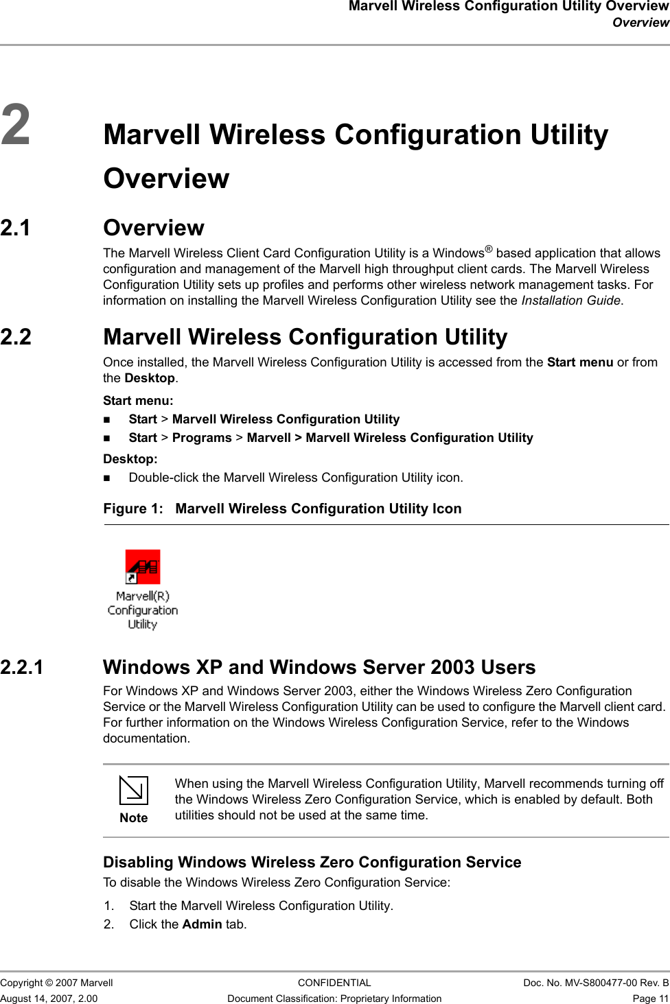 Marvell Wireless Configuration Utility OverviewOverview                         Copyright © 2007 Marvell CONFIDENTIAL Doc. No. MV-S800477-00 Rev. BAugust 14, 2007, 2.00 Document Classification: Proprietary Information Page 11 2Marvell Wireless Configuration Utility Overview2.1 OverviewThe Marvell Wireless Client Card Configuration Utility is a Windows® based application that allows configuration and management of the Marvell high throughput client cards. The Marvell Wireless Configuration Utility sets up profiles and performs other wireless network management tasks. For information on installing the Marvell Wireless Configuration Utility see the Installation Guide.2.2 Marvell Wireless Configuration UtilityOnce installed, the Marvell Wireless Configuration Utility is accessed from the Start menu or from the Desktop.Start menu:Start &gt; Marvell Wireless Configuration UtilityStart &gt; Programs &gt; Marvell &gt; Marvell Wireless Configuration UtilityDesktop:Double-click the Marvell Wireless Configuration Utility icon.2.2.1 Windows XP and Windows Server 2003 UsersFor Windows XP and Windows Server 2003, either the Windows Wireless Zero Configuration Service or the Marvell Wireless Configuration Utility can be used to configure the Marvell client card. For further information on the Windows Wireless Configuration Service, refer to the Windows documentation.Disabling Windows Wireless Zero Configuration ServiceTo disable the Windows Wireless Zero Configuration Service:1. Start the Marvell Wireless Configuration Utility.2. Click the Admin tab.Figure 1: Marvell Wireless Configuration Utility Icon                         NoteWhen using the Marvell Wireless Configuration Utility, Marvell recommends turning off the Windows Wireless Zero Configuration Service, which is enabled by default. Both utilities should not be used at the same time.