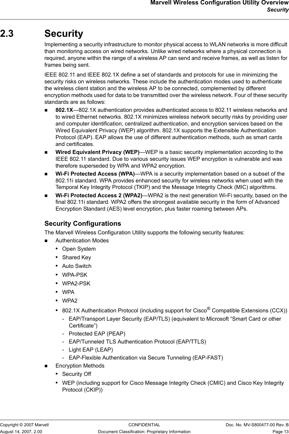 Marvell Wireless Configuration Utility OverviewSecurity                         Copyright © 2007 Marvell CONFIDENTIAL Doc. No. MV-S800477-00 Rev. BAugust 14, 2007, 2.00 Document Classification: Proprietary Information Page 13 2.3 SecurityImplementing a security infrastructure to monitor physical access to WLAN networks is more difficult than monitoring access on wired networks. Unlike wired networks where a physical connection is required, anyone within the range of a wireless AP can send and receive frames, as well as listen for frames being sent. IEEE 802.11 and IEEE 802.1X define a set of standards and protocols for use in minimizing the security risks on wireless networks. These include the authentication modes used to authenticate the wireless client station and the wireless AP to be connected, complemented by different encryption methods used for data to be transmitted over the wireless network. Four of these security standards are as follows:802.1X—802.1X authentication provides authenticated access to 802.11 wireless networks and to wired Ethernet networks. 802.1X minimizes wireless network security risks by providing user and computer identification, centralized authentication, and encryption services based on the Wired Equivalent Privacy (WEP) algorithm. 802.1X supports the Extensible Authentication Protocol (EAP). EAP allows the use of different authentication methods, such as smart cards and certificates.Wired Equivalent Privacy (WEP)—WEP is a basic security implementation according to the IEEE 802.11 standard. Due to various security issues WEP encryption is vulnerable and was therefore superseded by WPA and WPA2 encryption.Wi-Fi Protected Access (WPA)—WPA is a security implementation based on a subset of the 802.11i standard. WPA provides enhanced security for wireless networks when used with the Temporal Key Integrity Protocol (TKIP) and the Message Integrity Check (MIC) algorithms.Wi-Fi Protected Access 2 (WPA2)—WPA2 is the next generation Wi-Fi security, based on the final 802.11i standard. WPA2 offers the strongest available security in the form of Advanced Encryption Standard (AES) level encryption, plus faster roaming between APs.Security ConfigurationsThe Marvell Wireless Configuration Utility supports the following security features:Authentication Modes•Open System•Shared Key•Auto Switch•WPA-PSK•WPA2-PSK•WPA•WPA2•802.1X Authentication Protocol (including support for Cisco® Compatible Extensions (CCX))-  EAP/Transport Layer Security (EAP/TLS) (equivalent to Microsoft “Smart Card or other Certificate”)-  Protected EAP (PEAP)-  EAP/Tunneled TLS Authentication Protocol (EAP/TTLS)- Light EAP (LEAP)- EAP-Flexible Authentication via Secure Tunneling (EAP-FAST)Encryption Methods•Security Off•WEP (including support for Cisco Message Integrity Check (CMIC) and Cisco Key Integrity Protocol (CKIP))