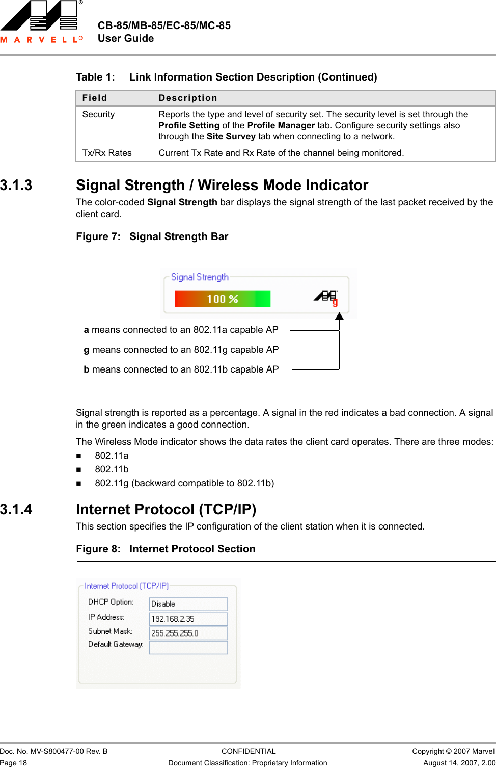 CB-85/MB-85/EC-85/MC-85 User Guide                                                  Doc. No. MV-S800477-00 Rev. B  CONFIDENTIAL  Copyright © 2007 MarvellPage 18 Document Classification: Proprietary Information August 14, 2007, 2.00 3.1.3 Signal Strength / Wireless Mode IndicatorThe color-coded Signal Strength bar displays the signal strength of the last packet received by the client card.  Signal strength is reported as a percentage. A signal in the red indicates a bad connection. A signal in the green indicates a good connection. The Wireless Mode indicator shows the data rates the client card operates. There are three modes:802.11a802.11b802.11g (backward compatible to 802.11b)3.1.4 Internet Protocol (TCP/IP)This section specifies the IP configuration of the client station when it is connected.Security Reports the type and level of security set. The security level is set through the Profile Setting of the Profile Manager tab. Configure security settings also through the Site Survey tab when connecting to a network.Tx/Rx Rates Current Tx Rate and Rx Rate of the channel being monitored.Table 1: Link Information Section Description (Continued)Field DescriptionFigure 7: Signal Strength Bar                         a means connected to an 802.11a capable APg means connected to an 802.11g capable APb means connected to an 802.11b capable APFigure 8: Internet Protocol Section                         