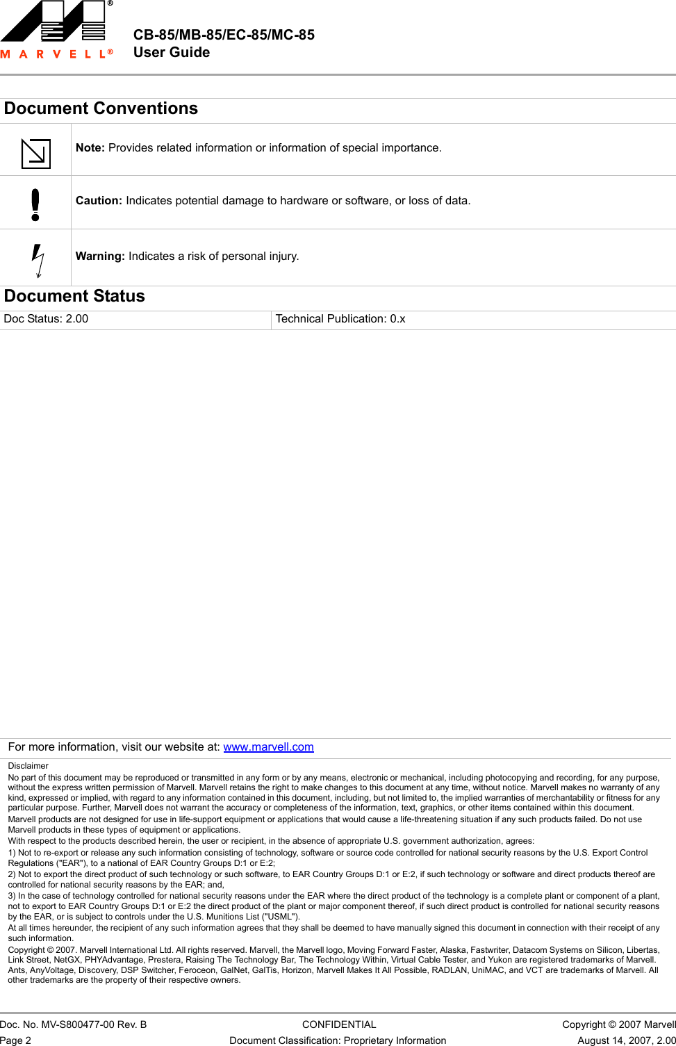                                                   Document Conventions                         Note: Provides related information or information of special importance.                         Caution: Indicates potential damage to hardware or software, or loss of data.                         Warning: Indicates a risk of personal injury.Document StatusDoc Status: 2.00  Technical Publication: 0.x                         For more information, visit our website at: www.marvell.comDisclaimerNo part of this document may be reproduced or transmitted in any form or by any means, electronic or mechanical, including photocopying and recording, for any purpose, without the express written permission of Marvell. Marvell retains the right to make changes to this document at any time, without notice. Marvell makes no warranty of any kind, expressed or implied, with regard to any information contained in this document, including, but not limited to, the implied warranties of merchantability or fitness for any particular purpose. Further, Marvell does not warrant the accuracy or completeness of the information, text, graphics, or other items contained within this document. Marvell products are not designed for use in life-support equipment or applications that would cause a life-threatening situation if any such products failed. Do not use Marvell products in these types of equipment or applications. With respect to the products described herein, the user or recipient, in the absence of appropriate U.S. government authorization, agrees: 1) Not to re-export or release any such information consisting of technology, software or source code controlled for national security reasons by the U.S. Export Control Regulations (&quot;EAR&quot;), to a national of EAR Country Groups D:1 or E:2; 2) Not to export the direct product of such technology or such software, to EAR Country Groups D:1 or E:2, if such technology or software and direct products thereof are controlled for national security reasons by the EAR; and, 3) In the case of technology controlled for national security reasons under the EAR where the direct product of the technology is a complete plant or component of a plant, not to export to EAR Country Groups D:1 or E:2 the direct product of the plant or major component thereof, if such direct product is controlled for national security reasons by the EAR, or is subject to controls under the U.S. Munitions List (&quot;USML&quot;). At all times hereunder, the recipient of any such information agrees that they shall be deemed to have manually signed this document in connection with their receipt of any such information. Copyright © 2007. Marvell International Ltd. All rights reserved. Marvell, the Marvell logo, Moving Forward Faster, Alaska, Fastwriter, Datacom Systems on Silicon, Libertas, Link Street, NetGX, PHYAdvantage, Prestera, Raising The Technology Bar, The Technology Within, Virtual Cable Tester, and Yukon are registered trademarks of Marvell. Ants, AnyVoltage, Discovery, DSP Switcher, Feroceon, GalNet, GalTis, Horizon, Marvell Makes It All Possible, RADLAN, UniMAC, and VCT are trademarks of Marvell. All other trademarks are the property of their respective owners.CB-85/MB-85/EC-85/MC-85 User Guide                         Doc. No. MV-S800477-00 Rev. B  CONFIDENTIAL  Copyright © 2007 MarvellPage 2 Document Classification: Proprietary Information August 14, 2007, 2.00                          