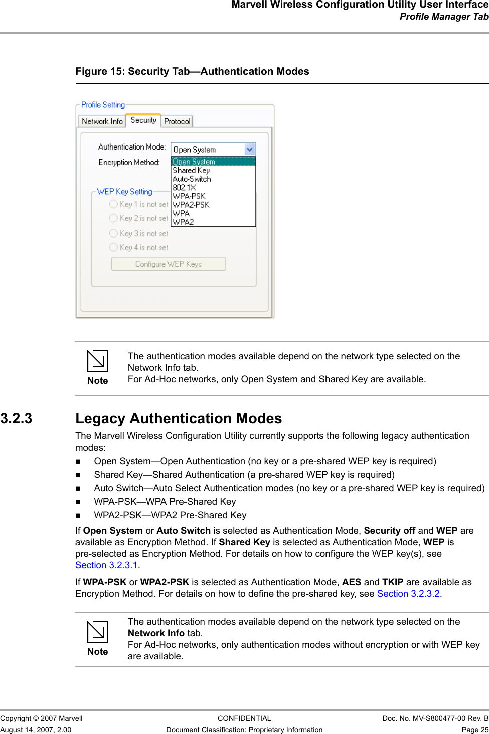 Marvell Wireless Configuration Utility User InterfaceProfile Manager Tab                         Copyright © 2007 Marvell CONFIDENTIAL Doc. No. MV-S800477-00 Rev. BAugust 14, 2007, 2.00 Document Classification: Proprietary Information Page 25                                                    3.2.3 Legacy Authentication ModesThe Marvell Wireless Configuration Utility currently supports the following legacy authentication modes:Open System—Open Authentication (no key or a pre-shared WEP key is required)Shared Key—Shared Authentication (a pre-shared WEP key is required)Auto Switch—Auto Select Authentication modes (no key or a pre-shared WEP key is required)WPA-PSK—WPA Pre-Shared KeyWPA2-PSK—WPA2 Pre-Shared KeyIf Open System or Auto Switch is selected as Authentication Mode, Security off and WEP are available as Encryption Method. If Shared Key is selected as Authentication Mode, WEP is pre-selected as Encryption Method. For details on how to configure the WEP key(s), see Section 3.2.3.1.If WPA-PSK or WPA2-PSK is selected as Authentication Mode, AES and TKIP are available as Encryption Method. For details on how to define the pre-shared key, see Section 3.2.3.2.Figure 15: Security Tab—Authentication Modes                         NoteThe authentication modes available depend on the network type selected on the Network Info tab. For Ad-Hoc networks, only Open System and Shared Key are available.NoteThe authentication modes available depend on the network type selected on the Network Info tab. For Ad-Hoc networks, only authentication modes without encryption or with WEP key are available.