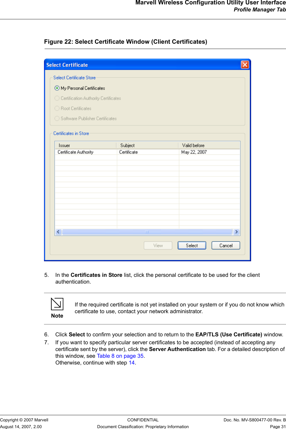 Marvell Wireless Configuration Utility User InterfaceProfile Manager Tab                         Copyright © 2007 Marvell CONFIDENTIAL Doc. No. MV-S800477-00 Rev. BAugust 14, 2007, 2.00 Document Classification: Proprietary Information Page 31                          5. In the Certificates in Store list, click the personal certificate to be used for the client authentication.6. Click Select to confirm your selection and to return to the EAP/TLS (Use Certificate) window.7. If you want to specify particular server certificates to be accepted (instead of accepting any certificate sent by the server), click the Server Authentication tab. For a detailed description of this window, see Table 8 on page 35. Otherwise, continue with step 14.Figure 22: Select Certificate Window (Client Certificates)                         NoteIf the required certificate is not yet installed on your system or if you do not know which certificate to use, contact your network administrator.