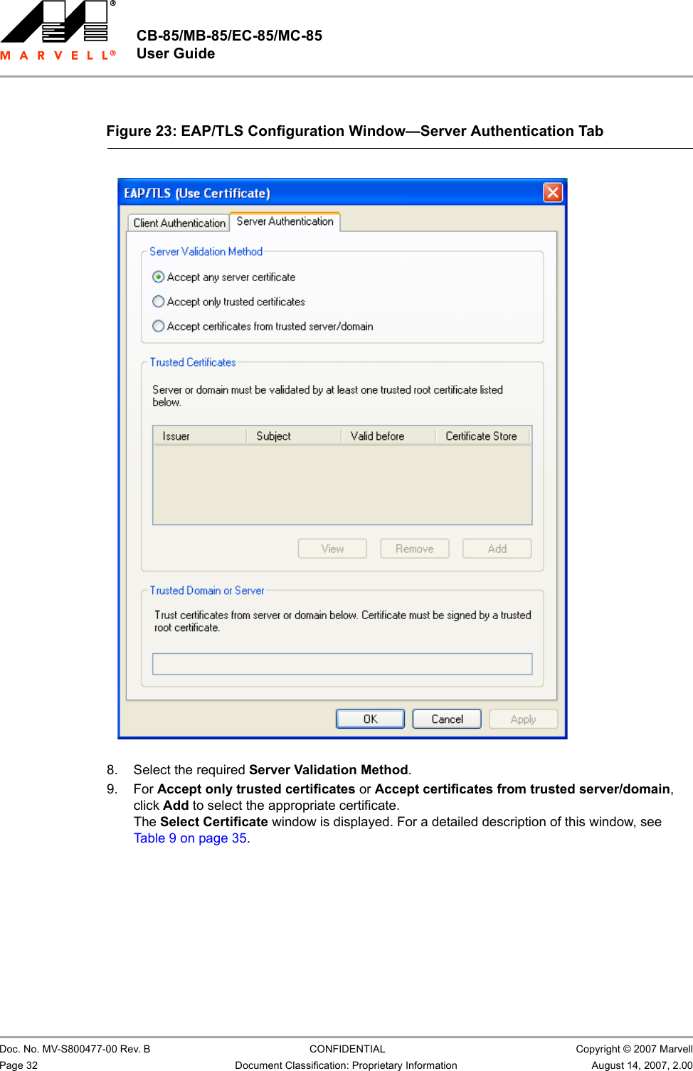 CB-85/MB-85/EC-85/MC-85 User Guide                                                  Doc. No. MV-S800477-00 Rev. B  CONFIDENTIAL  Copyright © 2007 MarvellPage 32 Document Classification: Proprietary Information August 14, 2007, 2.00                          8. Select the required Server Validation Method.9. For Accept only trusted certificates or Accept certificates from trusted server/domain, click Add to select the appropriate certificate. The Select Certificate window is displayed. For a detailed description of this window, see Table 9 on page 35.Figure 23: EAP/TLS Configuration Window—Server Authentication Tab                         