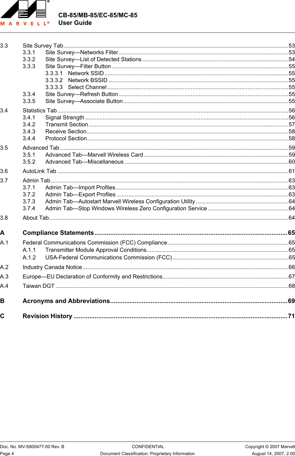 CB-85/MB-85/EC-85/MC-85 User Guide                                                  Doc. No. MV-S800477-00 Rev. B  CONFIDENTIAL  Copyright © 2007 MarvellPage 4 Document Classification: Proprietary Information August 14, 2007, 2.00 3.3 Site Survey Tab...............................................................................................................................................533.3.1 Site Survey—Networks Filter............................................................................................................533.3.2 Site Survey—List of Detected Stations.............................................................................................543.3.3 Site Survey—Filter Button ................................................................................................................553.3.3.1 Network SSID.....................................................................................................................553.3.3.2 Network BSSID ..................................................................................................................553.3.3.3 Select Channel ...................................................................................................................553.3.4 Site Survey—Refresh Button............................................................................................................553.3.5 Site Survey—Associate Button .........................................................................................................553.4 Statistics Tab...................................................................................................................................................563.4.1 Signal Strength .................................................................................................................................563.4.2 Transmit Section...............................................................................................................................573.4.3 Receive Section................................................................................................................................583.4.4 Protocol Section................................................................................................................................583.5 Advanced Tab .................................................................................................................................................593.5.1 Advanced Tab—Marvell Wireless Card............................................................................................593.5.2 Advanced Tab—Miscellaneous ........................................................................................................603.6 AutoLink Tab ...................................................................................................................................................613.7 Admin Tab.......................................................................................................................................................633.7.1 Admin Tab—Import Profiles..............................................................................................................633.7.2 Admin Tab—Export Profiles .............................................................................................................633.7.3 Admin Tab—Autostart Marvell Wireless Configuration Utility...........................................................643.7.4 Admin Tab—Stop Windows Wireless Zero Configuration Service ...................................................643.8 About Tab........................................................................................................................................................64A Compliance Statements..............................................................................................................65A.1 Federal Communications Commission (FCC) Compliance.............................................................................65A.1.1 Transmitter Module Approval Conditions..........................................................................................65A.1.2 USA-Federal Communications Commission (FCC)..........................................................................65A.2 Industry Canada Notice...................................................................................................................................66A.3 Europe—EU Declaration of Conformity and Restrictions................................................................................67A.4 Taiwan DGT ....................................................................................................................................................68B Acronyms and Abbreviations.....................................................................................................69C Revision History ..........................................................................................................................71