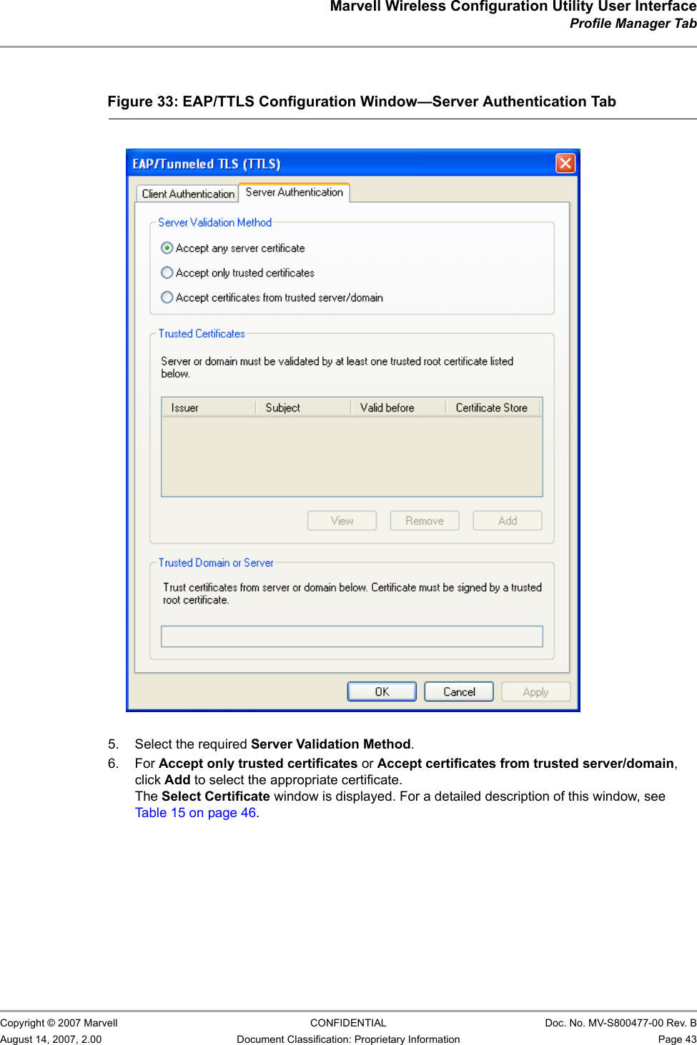 Marvell Wireless Configuration Utility User InterfaceProfile Manager Tab                         Copyright © 2007 Marvell CONFIDENTIAL Doc. No. MV-S800477-00 Rev. BAugust 14, 2007, 2.00 Document Classification: Proprietary Information Page 43                          5. Select the required Server Validation Method.6. For Accept only trusted certificates or Accept certificates from trusted server/domain, click Add to select the appropriate certificate.The Select Certificate window is displayed. For a detailed description of this window, see Table 15 on page 46.Figure 33: EAP/TTLS Configuration Window—Server Authentication Tab                         