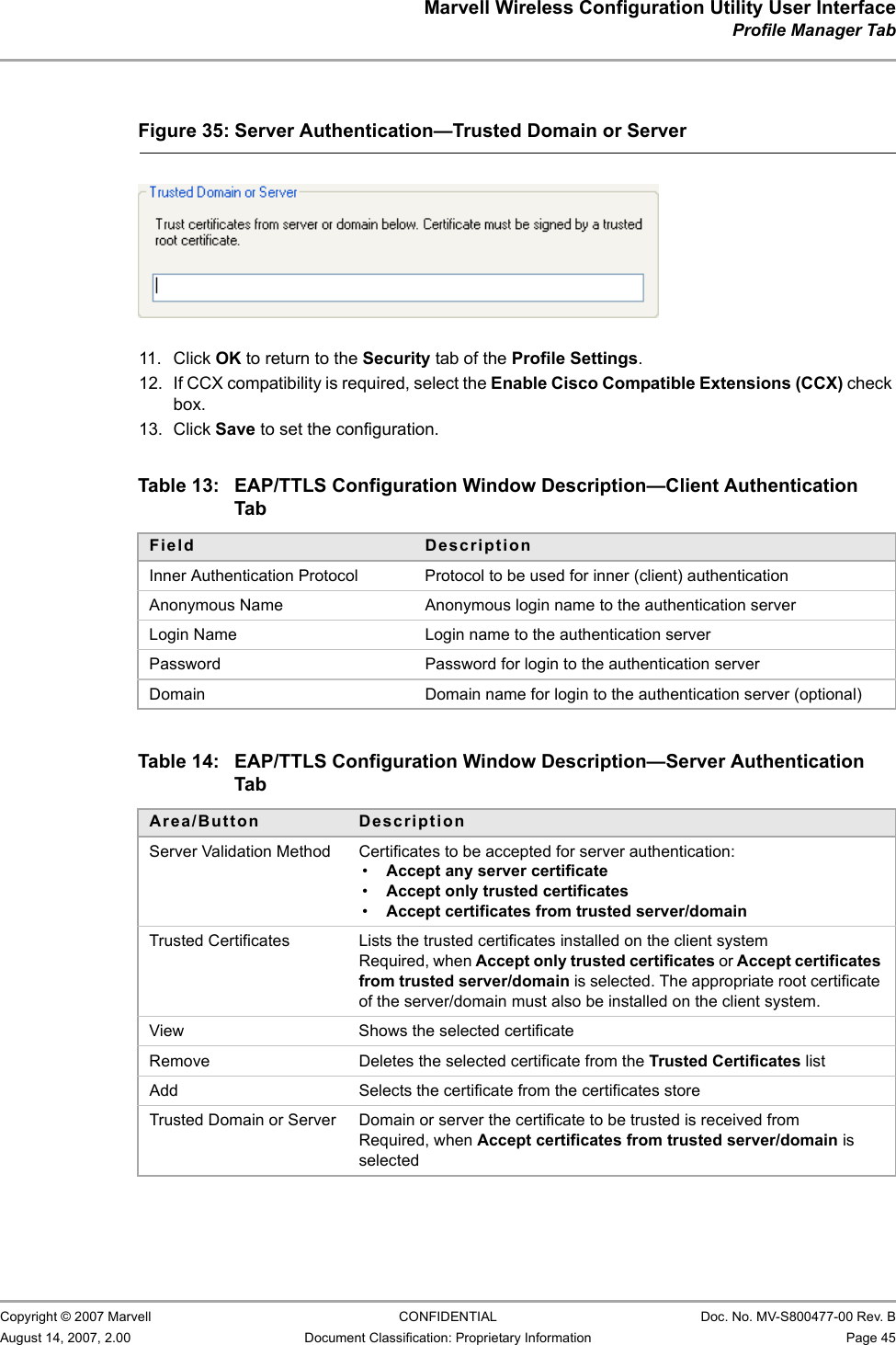 Marvell Wireless Configuration Utility User InterfaceProfile Manager Tab                         Copyright © 2007 Marvell CONFIDENTIAL Doc. No. MV-S800477-00 Rev. BAugust 14, 2007, 2.00 Document Classification: Proprietary Information Page 45                          11. Click OK to return to the Security tab of the Profile Settings.12. If CCX compatibility is required, select the Enable Cisco Compatible Extensions (CCX) check box.13. Click Save to set the configuration.                                                  Figure 35: Server Authentication—Trusted Domain or Server                         Table 13: EAP/TTLS Configuration Window Description—Client Authentication TabField DescriptionInner Authentication Protocol Protocol to be used for inner (client) authenticationAnonymous Name Anonymous login name to the authentication serverLogin Name Login name to the authentication serverPassword Password for login to the authentication serverDomain Domain name for login to the authentication server (optional)Table 14: EAP/TTLS Configuration Window Description—Server Authentication TabArea/Button DescriptionServer Validation Method Certificates to be accepted for server authentication:•Accept any server certificate•Accept only trusted certificates•Accept certificates from trusted server/domainTrusted Certificates Lists the trusted certificates installed on the client systemRequired, when Accept only trusted certificates or Accept certificates from trusted server/domain is selected. The appropriate root certificate of the server/domain must also be installed on the client system.View Shows the selected certificateRemove Deletes the selected certificate from the Trusted Certificates listAdd Selects the certificate from the certificates storeTrusted Domain or Server Domain or server the certificate to be trusted is received fromRequired, when Accept certificates from trusted server/domain is selected