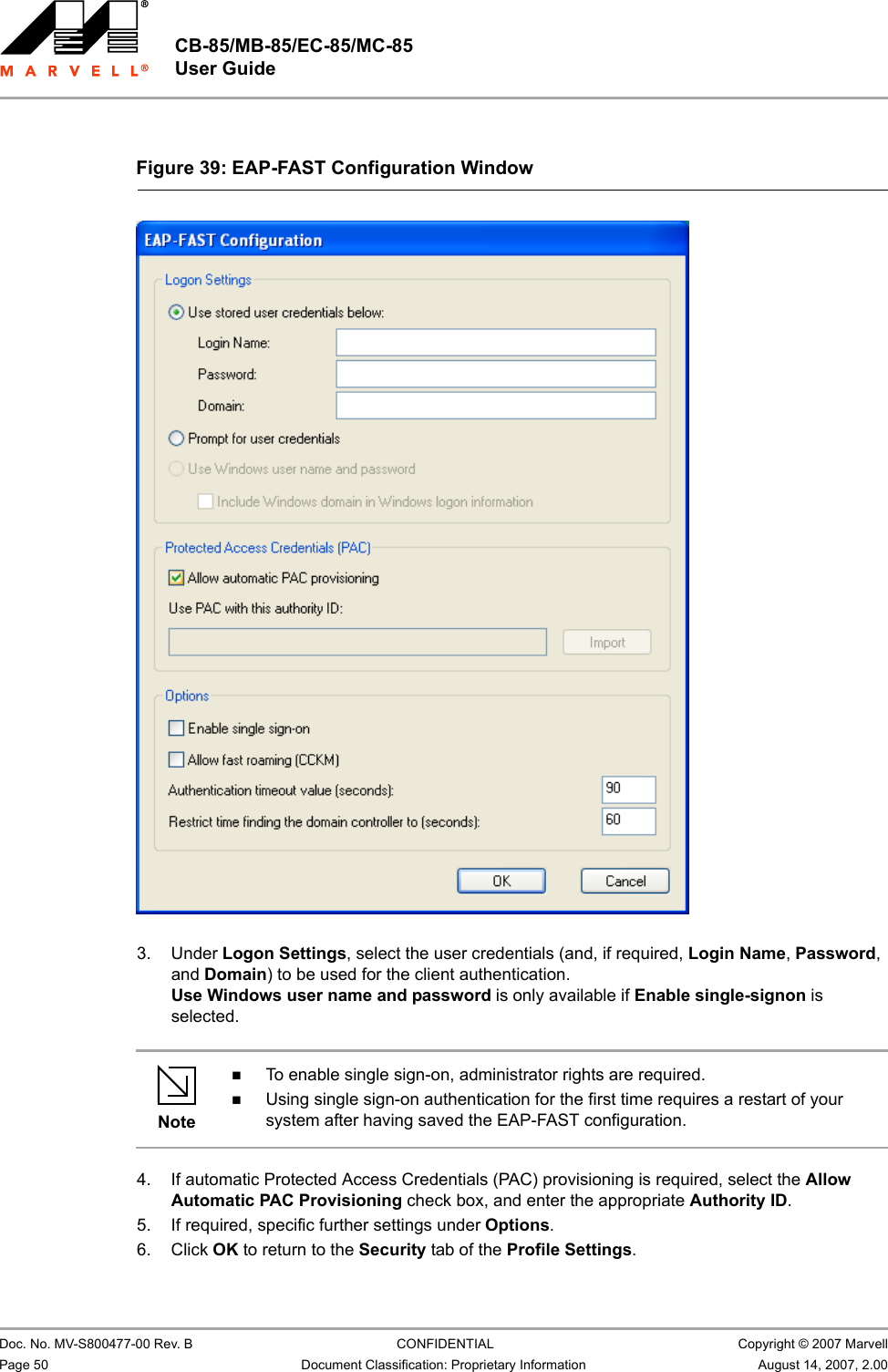 CB-85/MB-85/EC-85/MC-85 User Guide                                                  Doc. No. MV-S800477-00 Rev. B  CONFIDENTIAL  Copyright © 2007 MarvellPage 50 Document Classification: Proprietary Information August 14, 2007, 2.00                          3. Under Logon Settings, select the user credentials (and, if required, Login Name, Password, and Domain) to be used for the client authentication.Use Windows user name and password is only available if Enable single-signon is selected.4. If automatic Protected Access Credentials (PAC) provisioning is required, select the Allow Automatic PAC Provisioning check box, and enter the appropriate Authority ID.5. If required, specific further settings under Options.6. Click OK to return to the Security tab of the Profile Settings.Figure 39: EAP-FAST Configuration Window                         NoteTo enable single sign-on, administrator rights are required.Using single sign-on authentication for the first time requires a restart of your system after having saved the EAP-FAST configuration.