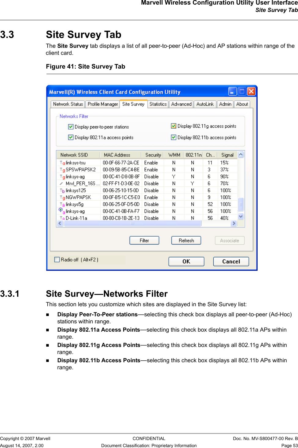 Marvell Wireless Configuration Utility User InterfaceSite Survey Tab                         Copyright © 2007 Marvell CONFIDENTIAL Doc. No. MV-S800477-00 Rev. BAugust 14, 2007, 2.00 Document Classification: Proprietary Information Page 53 3.3 Site Survey TabThe Site Survey tab displays a list of all peer-to-peer (Ad-Hoc) and AP stations within range of the client card.3.3.1 Site Survey—Networks FilterThis section lets you customize which sites are displayed in the Site Survey list:Display Peer-To-Peer stations—selecting this check box displays all peer-to-peer (Ad-Hoc) stations within range.Display 802.11a Access Points—selecting this check box displays all 802.11a APs within range.Display 802.11g Access Points—selecting this check box displays all 802.11g APs within range.Display 802.11b Access Points—selecting this check box displays all 802.11b APs within range.Figure 41: Site Survey Tab                         