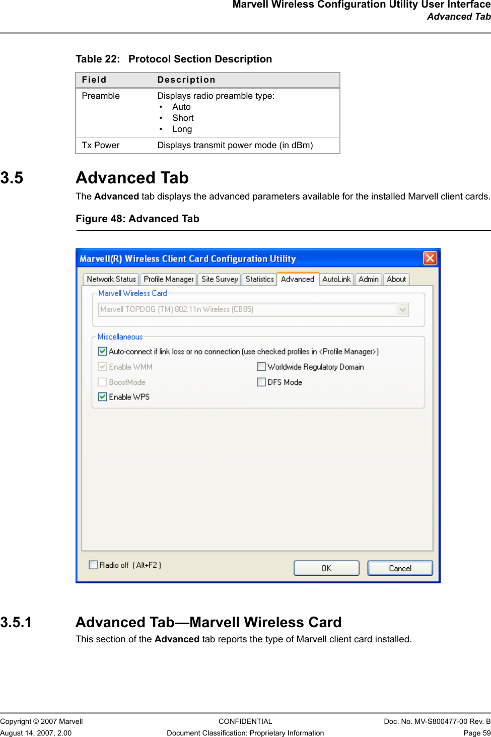 Marvell Wireless Configuration Utility User InterfaceAdvanced Tab                         Copyright © 2007 Marvell CONFIDENTIAL Doc. No. MV-S800477-00 Rev. BAugust 14, 2007, 2.00 Document Classification: Proprietary Information Page 59                          3.5 Advanced TabThe Advanced tab displays the advanced parameters available for the installed Marvell client cards.3.5.1 Advanced Tab—Marvell Wireless CardThis section of the Advanced tab reports the type of Marvell client card installed.Table 22: Protocol Section DescriptionField DescriptionPreamble Displays radio preamble type:•Auto• Short•LongTx Power Displays transmit power mode (in dBm)Figure 48: Advanced Tab                         