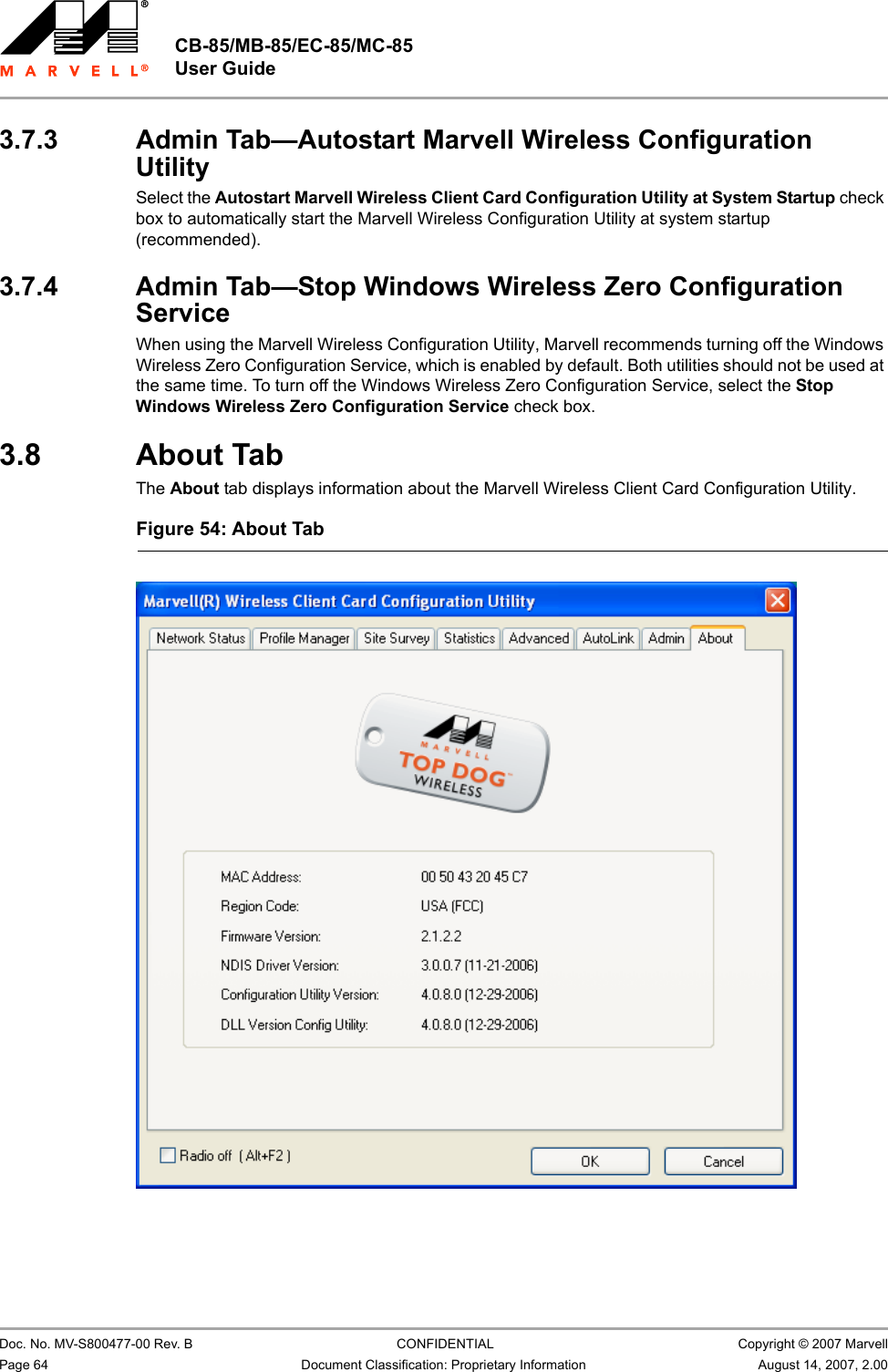 CB-85/MB-85/EC-85/MC-85 User Guide                                                  Doc. No. MV-S800477-00 Rev. B  CONFIDENTIAL  Copyright © 2007 MarvellPage 64 Document Classification: Proprietary Information August 14, 2007, 2.00 3.7.3 Admin Tab—Autostart Marvell Wireless Configuration UtilitySelect the Autostart Marvell Wireless Client Card Configuration Utility at System Startup check box to automatically start the Marvell Wireless Configuration Utility at system startup (recommended).3.7.4 Admin Tab—Stop Windows Wireless Zero Configuration ServiceWhen using the Marvell Wireless Configuration Utility, Marvell recommends turning off the Windows Wireless Zero Configuration Service, which is enabled by default. Both utilities should not be used at the same time. To turn off the Windows Wireless Zero Configuration Service, select the Stop Windows Wireless Zero Configuration Service check box.3.8 About TabThe About tab displays information about the Marvell Wireless Client Card Configuration Utility.Figure 54: About Tab                         