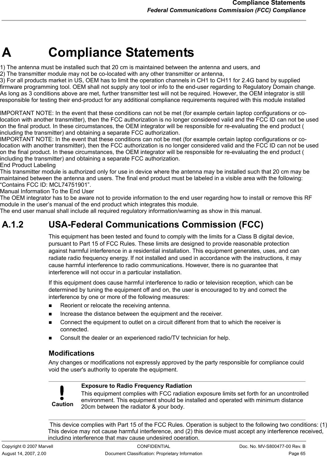 Compliance StatementsFederal Communications Commission (FCC) Compliance                         Copyright © 2007 Marvell CONFIDENTIAL Doc. No. MV-S800477-00 Rev. BAugust 14, 2007, 2.00 Document Classification: Proprietary Information Page 65 A Compliance StatementsA.1 Federal Communications Commission (FCC) ComplianceA.1.1 Transmitter Module Approval ConditionsAntennas must be installed to provide 20 cm separation distance from the transmitting antenna to the body of the user during normal operating condition. This device must not be co-located or operating in conjunction with any other antenna or transmitter.Only those antennas filed under FCC ID:UAY-MMC85M can be used with this device.When the module is installed in the final system where the antenna location is less than 20 cm separation distance to the body of user, additional equipment authorization must be applied.FCC ID label on the final system must be labeled with “Contains FCC ID:UAY-MMC85M” or “Contains transmitter module FCC ID:UAY-MMC85M”.In the user guide, final system integrator must be ensure that there is no instruction provided in the user guide to install or remove the transmitter module.The transmitter module must be installed and used in strict accordance with the manufacturer&apos;s instructions as described in the user documentation that comes with the product. This device complies with the following radio frequency and safety standards.A.1.2 USA-Federal Communications Commission (FCC) This equipment has been tested and found to comply with the limits for a Class B digital device, pursuant to Part 15 of FCC Rules. These limits are designed to provide reasonable protection against harmful interference in a residential installation. This equipment generates, uses, and can radiate radio frequency energy. If not installed and used in accordance with the instructions, it may cause harmful interference to radio communications. However, there is no guarantee that interference will not occur in a particular installation.If this equipment does cause harmful interference to radio or television reception, which can be determined by tuning the equipment off and on, the user is encouraged to try and correct the interference by one or more of the following measures:Reorient or relocate the receiving antenna.Increase the distance between the equipment and the receiver.Connect the equipment to outlet on a circuit different from that to which the receiver is connected.Consult the dealer or an experienced radio/TV technician for help.ModificationsAny changes or modifications not expressly approved by the party responsible for compliance could void the user&apos;s authority to operate the equipment.CautionExposure to Radio Frequency RadiationTo comply with FCC RF exposure compliance requirements, a separation distance of at least 20 cm must be maintained between the antenna of this device and all persons. This device must not be co-located or operating in conjunction with any other antenna or transmitter. This device complies with Part 15 of the FCC Rules. Operation is subject to the following two conditions: (1) This device may not cause harmful interference, and (2) this device must accept any interference received, including interference that may cause undesired operation.This equipment complies with FCC radiation exposure limits set forth for an uncontrolled environment. This equipment should be installed and operated with minimum distance 20cm between the radiator &amp; your body.1) The antenna must be installed such that 20 cm is maintained between the antenna and users, and 2) The transmitter module may not be co-located with any other transmitter or antenna, 3) For all products market in US, OEM has to limit the operation channels in CH1 to CH11 for 2.4G band by supplied firmware programming tool. OEM shall not supply any tool or info to the end-user regarding to Regulatory Domain change.As long as 3 conditions above are met, further transmitter test will not be required. However, the OEM integrator is still responsible for testing their end-product for any additional compliance requirements required with this module installedIMPORTANT NOTE: In the event that these conditions can not be met (for example certain laptop configurations or co-location with another transmitter), then the FCC authorization is no longer considered valid and the FCC ID can not be used on the final product. In these circumstances, the OEM integrator will be responsible for re-evaluating the end product (including the transmitter) and obtaining a separate FCC authorization.IMPORTANT NOTE: In the event that these conditions can not be met (for example certain laptop configurations or co-location with another transmitter), then the FCC authorization is no longer considered valid and the FCC ID can not be used on the final product. In these circumstances, the OEM integrator will be responsible for re-evaluating the end product (including the transmitter) and obtaining a separate FCC authorization.End Product LabelingThis transmitter module is authorized only for use in device where the antenna may be installed such that 20 cm may be maintained between the antenna and users. The final end product must be labeled in a visible area with the following: “Contains FCC ID: MCL74751901”.Manual Information To the End UserThe OEM integrator has to be aware not to provide information to the end user regarding how to install or remove this RF module in the user’s manual of the end product which integrates this module.The end user manual shall include all required regulatory information/warning as show in this manual.