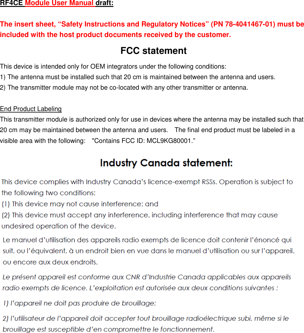 RF4CE Module User Manual draft:  The insert sheet, “Safety Instructions and Regulatory Notices” (PN 78-4041467-01) must be included with the host product documents received by the customer. FCC statement This device is intended only for OEM integrators under the following conditions: 1) The antenna must be installed such that 20 cm is maintained between the antenna and users.     2) The transmitter module may not be co-located with any other transmitter or antenna.    End Product Labeling This transmitter module is authorized only for use in devices where the antenna may be installed such that 20 cm may be maintained between the antenna and users.    The final end product must be labeled in a visible area with the following:    &quot;Contains FCC ID: MCL9KG80001.”          