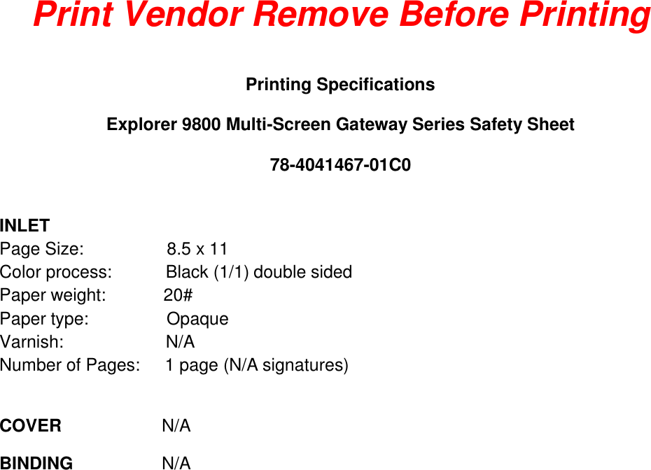 Print Vendor Remove Before Printing  Printing Specifications  Explorer 9800 Multi-Screen Gateway Series Safety Sheet 78-4041467-01C0  INLET Page Size:  8.5 x 11 Color process:   Black (1/1) double sided Paper weight:  20# Paper type:  Opaque Varnish:  N/A Number of Pages:  1 page (N/A signatures)   COVER  N/A  BINDING  N/A 