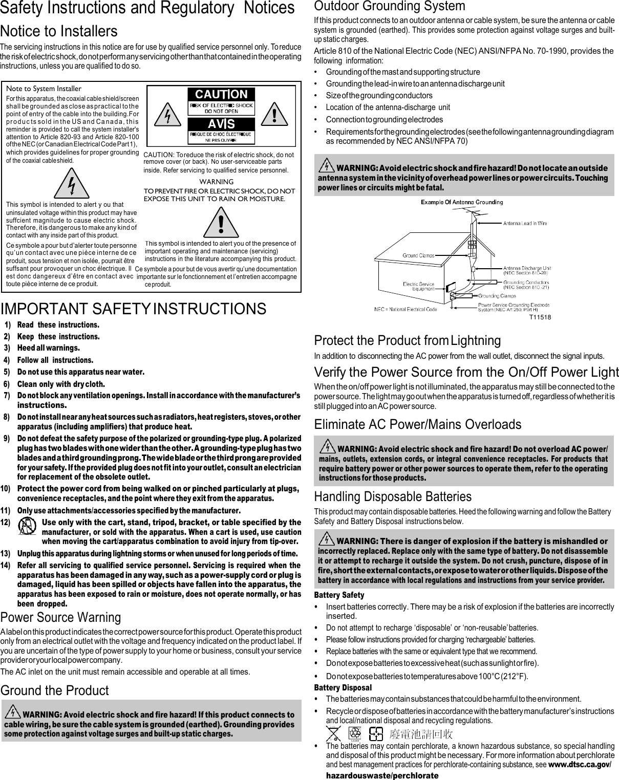Safety Instructions and Regulatory  Notices Notice to Installers The servicing instructions in this notice are for use by qualified service personnel only. To reduce the risk of electric shock, do not perform any servicing other than that contained in the operating instructions, unless you are qualified to do so. Outdoor Grounding System If this product connects to an outdoor antenna or cable system, be sure the antenna or cable system is grounded (earthed). This provides some protection against voltage surges and built- up static charges. Article 810 of the National Electric Code (NEC) ANSI/NFPA No. 70-1990, provides the following  information: • Grounding of the mast and supporting structure • Grounding the lead-in wire to an antenna discharge unit • Size of the grounding conductors • Location of the antenna-discharge  unit • Connection to grounding electrodes • Requirements for the grounding electrodes (see the following antenna grounding diagram as recommended by NEC ANSI/NFPA 70)        IMPORTANT SAFETY INSTRUCTIONS 1) Read  these instructions. 2) Keep  these instructions. 3) Heed all warnings.  Protect the Product from Lightning  T11518 4) Follow all  instructions. 5) Do not use this apparatus near water. 6) Clean only with dry cloth. 7) Do not block any ventilation openings. Install in accordance with the manufacturer’s instructions. 8) Do not install near any heat sources such as radiators, heat registers, stoves, or other apparatus (including amplifiers) that produce heat. 9) Do not defeat the safety purpose of the polarized or grounding-type plug. A polarized plug has two blades with one wider than the other. A grounding-type plug has two blades and a third grounding prong. The wide blade or the third prong are provided for your safety. If the provided plug does not fit into your outlet, consult an electrician for replacement of the obsolete outlet. 10) Protect the power cord from being walked on or pinched particularly at plugs, convenience receptacles, and the point where they exit from the apparatus. 11) Only use attachments/accessories specified by the manufacturer. 12) Use only with the cart, stand, tripod, bracket, or table specified by the manufacturer, or sold with the apparatus. When a cart is used, use caution when moving the cart/apparatus combination to avoid injury from tip-over. 13) Unplug this apparatus during lightning storms or when unused for long periods of time. 14) Refer all servicing to qualified service personnel. Servicing is required when the apparatus has been damaged in any way, such as a power-supply cord or plug is damaged, liquid has been spilled or objects have fallen into the apparatus, the apparatus has been exposed to rain or moisture, does not operate normally, or has been dropped. Power Source Warning A label on this product indicates the correct power source for this product. Operate this product only from an electrical outlet with the voltage and frequency indicated on the product label. If you are uncertain of the type of power supply to your home or business, consult your service provider or your local power company. The AC inlet on the unit must remain accessible and operable at all times. Ground the Product In addition to disconnecting the AC power from the wall outlet, disconnect the signal inputs. Verify the Power Source from the On/Off Power Light When the on/off power light is not illuminated, the apparatus may still be connected to the power source. The light may go out when the apparatus is turned off, regardless of whether it is still plugged into an AC power source. Eliminate AC Power/Mains Overloads  Handling Disposable Batteries This product may contain disposable batteries. Heed the following warning and follow the Battery Safety and Battery Disposal instructions below.   Battery Safety • Insert batteries correctly. There may be a risk of explosion if the batteries are incorrectly inserted. • Do not attempt to recharge ‘disposable’ or ‘non-reusable’ batteries. • Please follow instructions provided for charging ‘rechargeable’ batteries. • Replace batteries with the same or equivalent type that we recommend. • Do not expose batteries to excessive heat (such as sunlight or fire). • Do not expose batteries to temperatures above 100°C (212°F). Battery Disposal • The batteries may contain substances that could be harmful to the environment. • Recycle or dispose of batteries in accordance with the battery manufacturer’s instructions and local/national disposal and recycling regulations.       • The batteries may contain perchlorate, a known hazardous substance, so special handling and disposal of this product might be necessary. For more information about perchlorate and best management practices for perchlorate-containing substance, see www.dtsc.ca.gov/ hazardouswaste/perchlorate  WARNING: There is danger of explosion if the battery is mishandled or incorrectly replaced. Replace only with the same type of battery. Do not disassemble it or attempt to recharge it outside the system. Do not crush, puncture, dispose of in fire, short the external contacts, or expose to water or other liquids. Dispose of the battery in accordance with local regulations and instructions from your service provider.  WARNING: Avoid electric shock and fire hazard! Do not overload AC power/ mains, outlets, extension cords, or integral convenience receptacles.  For products that require battery power or other power sources to operate them, refer to the operating instructions for those products.  WARNING: Avoid electric shock and fire hazard! Do not locate an outside antenna system in the vicinity of overhead power lines or power circuits. Touching power lines or circuits might be fatal.  WARNING: Avoid electric shock and fire hazard! If this product connects to cable wiring, be sure the cable system is grounded (earthed). Grounding provides some protection against voltage surges and built-up static charges. Note to System Installer For this apparatus, the coaxial cable shield/screen shall be grounded as close as practical to the point of entry of the cable into the building.For produc ts so ld  in th e  US and Ca na d a , th is reminder is provided to call the system installer&apos;s attention to Article 820-93 and Article 820-100 of the NEC (or Canadian Electrical Code Part 1), which provides guidelines for proper grounding  CAUTION: To reduce the risk of electric shock, do not of the coaxial cable shield. remove cover (or back). No user-serviceable parts inside. Refer servicing to qualified service personnel. WARNING TO PREVENT FIRE OR ELECTRIC SHOCK, DO NOT EXPOSE THIS UNIT TO RAIN OR MOISTURE. This symbol is intended to alert y ou that  uninsulated voltage within this product may have suffcient magnitude to cause electric shock. Therefore, it is dangerous to make any kind of contact with any inside part of this product. Ce symbole a pour but d’alerter toute personne qu’un contact avec une pièce interne de ce  produit, sous tension et non isolée, pourrait être This symbol is intended to alert you of the presence of important operating and maintenance (servicing) instructions in the literature accompanying this product. suffsant pour provoquer un choc électrique. Il Ce symbole a pour but de vous avertir qu’une documentation est donc dangereux  d’être en contact avec  importante sur le fonctionnement et l’entretien accompagne toute pièce interne de ce produit. ce produit. 