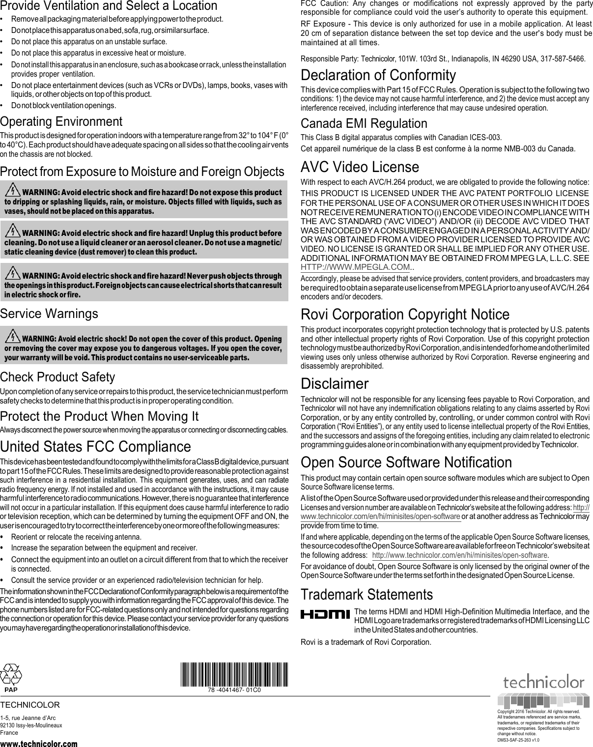  WARNING: Avoid electric shock! Do not open the cover of this product. Opening or removing the cover may expose you to dangerous voltages. If you open the cover, your warranty will be void. This product contains no user-serviceable parts.  WARNING: Avoid electric shock and fire hazard! Never push objects through the openings in this product. Foreign objects can cause electrical shorts that can result in electric shock or fire. Provide Ventilation and Select a Location • Remove all packaging material before applying power to the product. • Do not place this apparatus on a bed, sofa, rug, or similar surface. • Do not place this apparatus on an unstable surface. • Do not place this apparatus in excessive heat or moisture. • Do not install this apparatus in an enclosure, such as a bookcase or rack, unless the installation provides proper ventilation. • Do not place entertainment devices (such as VCRs or DVDs), lamps, books, vases with liquids, or other objects on top of this product. • Do not block ventilation openings. Operating Environment This product is designed for operation indoors with a temperature range from 32° to 104° F (0° to 40°C). Each product should have adequate spacing on all sides so that the cooling air vents on the chassis are not blocked. Protect from Exposure to Moisture and Foreign Objects   Service Warnings Check Product Safety Upon completion of any service or repairs to this product, the service technician must perform safety checks to determine that this product is in proper operating condition. Protect the Product When Moving It Always disconnect the power source when moving the apparatus or connecting or disconnecting cables. United States FCC Compliance This device has been tested and found to comply with the limits for a Class B digital device, pursuant to part 15 of the FCC Rules. These limits are designed to provide reasonable protection against such interference in a residential installation. This equipment generates, uses, and can radiate radio frequency energy. If not installed and used in accordance with the instructions, it may cause harmful interference to radio communications. However, there is no guarantee that interference will not occur in a particular installation. If this equipment does cause harmful interference to radio or television reception, which can be determined by turning the equipment OFF and ON, the user is encouraged to try to correct the interference by one or more of the following measures: • Reorient or relocate the receiving antenna. • Increase the separation between the equipment and receiver. • Connect the equipment into an outlet on a circuit different from that to which the receiver is connected. • Consult the service provider or an experienced radio/television technician for help. The information shown in the FCC Declaration of Conformity paragraph below is a requirement of the FCC and is intended to supply you with information regarding the FCC approval of this device. The phone numbers listed are for FCC-related questions only and not intended for questions regarding the connection or operation for this device. Please contact your service provider for any questions you may have regarding the operation or installation of this device. FCC  Caution:  Any  changes  or  modifications  not  expressly  approved  by  the  party responsible for compliance could void the user’s authority to operate this equipment. RF Exposure - This device is only authorized for use in a mobile application. At least 20 cm of separation distance between the set top device and the user&apos;s body must be maintained at all times. Responsible Party: Technicolor, 101W. 103rd St., Indianapolis, IN 46290 USA, 317-587-5466. Declaration of Conformity This device complies with Part 15 of FCC Rules. Operation is subject to the following two conditions: 1) the device may not cause harmful interference, and 2) the device must accept any interference received, including interference that may cause undesired operation. Canada EMI Regulation This Class B digital apparatus complies with Canadian ICES-003. Cet appareil numérique de la class B est conforme à la norme NMB-003 du Canada. AVC Video License With respect to each AVC/H.264 product, we are obligated to provide the following notice: THIS PRODUCT IS LICENSED UNDER THE AVC PATENT PORTFOLIO  LICENSE FOR THE PERSONAL USE OF A CONSUMER OR OTHER USES IN WHICH IT DOES NOT RECEIVE REMUNERATION TO (i) ENCODE VIDEO IN COMPLIANCE WITH THE AVC STANDARD (“AVC VIDEO”) AND/OR (ii) DECODE AVC VIDEO THAT WAS ENCODED BY A CONSUMER ENGAGED IN A PERSONAL ACTIVITY AND/ OR WAS OBTAINED FROM A VIDEO PROVIDER LICENSED TO PROVIDE AVC VIDEO. NO LICENSE IS GRANTED OR SHALL BE IMPLIED FOR ANY OTHER USE. ADDITIONAL INFORMATION MAY BE OBTAINED FROM MPEG LA, L.L.C. SEE HTTP://WWW.MPEGLA.COM.. Accordingly, please be advised that service providers, content providers, and broadcasters may be required to obtain a separate use license from MPEG LA prior to any use of AVC/H.264 encoders and/or decoders. Rovi Corporation Copyright Notice This product incorporates copyright protection technology that is protected by U.S. patents and other intellectual property rights of Rovi Corporation. Use of this copyright protection technology must be authorized by Rovi Corporation, and is intended for home and other limited viewing uses only unless otherwise authorized by Rovi Corporation. Reverse engineering and disassembly are prohibited. Disclaimer Technicolor will not be responsible for any licensing fees payable to Rovi Corporation, and Technicolor will not have any indemnification obligations relating to any claims asserted by Rovi Corporation, or by any entity controlled by, controlling, or under common control with Rovi Corporation (“Rovi Entities”), or any entity used to license intellectual property of the Rovi Entities, and the successors and assigns of the foregoing entities, including any claim related to electronic programming guides alone or in combination with any equipment provided by Technicolor. Open Source Software Notification This product may contain certain open source software modules which are subject to Open Source Software license terms. A list of the Open Source Software used or provided under this release and their corresponding Licenses and version number are available on Technicolor’s website at the following address: http:// www.technicolor.com/en/hi/minisites/open-software or at another address as Technicolor may provide from time to time. If and where applicable, depending on the terms of the applicable Open Source Software licenses, the source codes of the Open Source Software are available for free on Technicolor’s website at the following address:  http://www.technicolor.com/en/hi/minisites/open-software. For avoidance of doubt, Open Source Software is only licensed by the original owner of the Open Source Software under the terms set forth in the designated Open Source License. Trademark Statements The terms HDMI and HDMI High-Definition Multimedia Interface, and the HDMI Logo are trademarks or registered trademarks of HDMI Licensing LLC in the United States and other countries. Rovi is a trademark of Rovi Corporation.   78 -4041467- 01C0 TECHNICOLOR 1-5, rue Jeanne d’Arc 92130 Issy-les-Moulineaux France www.technicolor.com  Copyright 2016 Technicolor. All rights reserved. All tradenames referenced are service marks, trademarks, or registered trademarks of their respective companies. Specifications subject to change without notice. DMS3-SAF-25-263 v1.0  WARNING: Avoid electric shock and fire hazard! Unplug this product before cleaning. Do not use a liquid cleaner or an aerosol cleaner. Do not use a magnetic/ static cleaning device (dust remover) to clean this product.  WARNING: Avoid electric shock and fire hazard! Do not expose this product to dripping or splashing liquids, rain, or moisture. Objects filled with liquids, such as vases, should not be placed on this apparatus. 