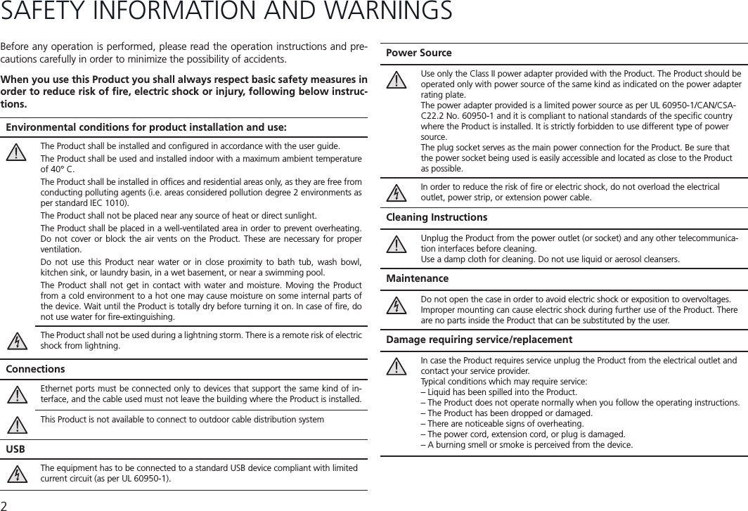 2SAFETY INFORMATION AND WARNINGS Environmental conditions for product installation and use:The Product shall be installed and conﬁgured in accordance with the user guide.The Product shall be used and installed indoor with a maximum ambient temperature of 40° C.The Product shall be installed in ofﬁces and residential areas only, as they are free from conducting polluting agents (i.e. areas considered pollution degree 2 environments as per standard IEC 1010).The Product shall not be placed near any source of heat or direct sunlight.The Product shall be placed in a well-ventilated area in order to prevent overheating. Do not cover or block the air vents on the Product. These are necessary for proper ventilation.Do not use this Product near water or in close proximity to bath tub, wash bowl, kitchen sink, or laundry basin, in a wet basement, or near a swimming pool. The Product shall not get in contact with water and moisture. Moving the Product from a cold environment to a hot one may cause moisture on some internal parts of the device. Wait until the Product is totally dry before turning it on. In case of ﬁre, do not use water for ﬁre-extinguishing.The Product shall not be used during a lightning storm. There is a remote risk of electric shock from lightning.ConnectionsEthernet ports must be connected only to devices that support the same kind of in-terface, and the cable used must not leave the building where the Product is installed.This Product is not available to connect to outdoor cable distribution systemUSBThe equipment has to be connected to a standard USB device compliant with limited current circuit (as per UL 60950-1). Before any operation is performed, please read the operation instructions and pre-cautions carefully in order to minimize the possibility of accidents.When you use this Product you shall always respect basic safety measures in order to reduce risk of ﬁre, electric shock or injury, following below instruc-tions.Power SourceUse only the Class II power adapter provided with the Product. The Product should be operated only with power source of the same kind as indicated on the power adapter rating plate.The power adapter provided is a limited power source as per UL 60950-1/CAN/CSA-C22.2 No. 60950-1 and it is compliant to national standards of the speciﬁc country where the Product is installed. It is strictly forbidden to use different type of power source.The plug socket serves as the main power connection for the Product. Be sure that the power socket being used is easily accessible and located as close to the Product as possible.In order to reduce the risk of ﬁre or electric shock, do not overload the electrical outlet, power strip, or extension power cable.Cleaning InstructionsUnplug the Product from the power outlet (or socket) and any other telecommunica-tion interfaces before cleaning. Use a damp cloth for cleaning. Do not use liquid or aerosol cleansers.MaintenanceDo not open the case in order to avoid electric shock or exposition to overvoltages.Improper mounting can cause electric shock during further use of the Product. There are no parts inside the Product that can be substituted by the user.Damage requiring service/replacementIn case the Product requires service unplug the Product from the electrical outlet and contact your service provider.Typical conditions which may require service:– Liquid has been spilled into the Product.– The Product does not operate normally when you follow the operating instructions.– The Product has been dropped or damaged.– There are noticeable signs of overheating.– The power cord, extension cord, or plug is damaged.– A burning smell or smoke is perceived from the device.