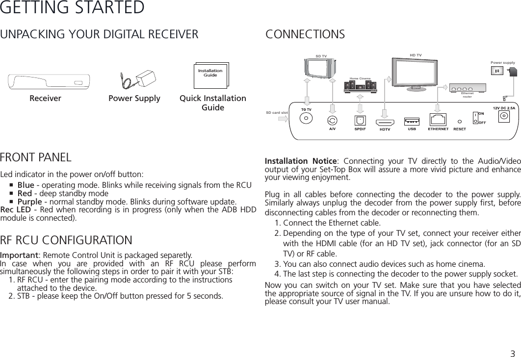 3GETTING STARTEDUNPACKING YOUR DIGITAL RECEIVERFRONT PANELReceiver Power SupplyInstallationGuideQuick Installation GuideHD TVPower supplyHome CinemaEthernetrouterSD TVSD card slotLed indicator in the power on/off button: Blue - operating mode. Blinks while receiving signals from the RCU Red - deep standby mode Purple - normal standby mode. Blinks during software update.Rec LED - Red when recording is in progress (only when the ADB HDD module is connected).CONNECTIONSInstallation Notice: Connecting your TV directly to the Audio/Video output of your Set-Top Box will assure a more vivid picture and enhance your viewing enjoyment. Plug in all cables before connecting the decoder to the power supply. Similarly always unplug the decoder from the power supply ﬁrst, before disconnecting cables from the decoder or reconnecting them.1. Connect the Ethernet cable.2. Depending on the type of your TV set, connect your receiver either with the HDMI cable (for an HD TV set), jack connector (for an SD TV) or RF cable.3. You can also connect audio devices such as home cinema.4. The last step is connecting the decoder to the power supply socket.Now you can switch on your TV set. Make sure that you have selected the appropriate source of signal in the TV. If you are unsure how to do it, please consult your TV user manual.RF RCU CONFIGURATIONImportant: Remote Control Unit is packaged separetly. In case when you are provided with an RF RCU please perform simultaneously the following steps in order to pair it with your STB:1. RF RCU - enter the pairing mode according to the instructions    attached to the device.2. STB - please keep the On/Off button pressed for 5 seconds.