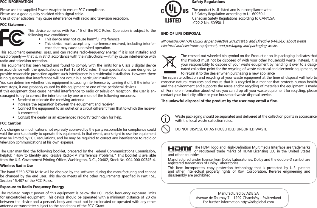 END OF LIFE DISPOSALINFORMATION FOR USERS as per Directive 2012/19/EU and Directive 94/62/EC about waste electrical and electronic equipment, and packaging and packaging waste.Manufactured by ADB SAAvenue de Tournay 7 – 1292 Chambésy - SwitzerlandFor further information http://adbglobal.comThe HDMI logo and High-Deﬁnition Multimedia Interface are trademarks or registered trade marks of HDMI Licensing LLC in the United States and other countries.Manufactured under license from Dolby Laboratories. Dolby and the double-D symbol are registered trademarks of Dolby Laboratories.This item incorporates copy protection technology that is protected by U.S. patents and other intellectual property rights of Rovi Corporation. Reverse engineering and disassembly are prohibited®FCC INFORMATIONPlease use the supplied Power Adapter to ensure FCC compliance.Please use a good quality shielded video signal cable.Use of other adapters may cause interference with radio and television reception.FCC StatementThis device complies with Part 15 of the FCC Rules. Operation is subject to the following two conditions:•  This device may not cause harmful interference•   This device must accept any interference received, including interfer-ence that may cause undesired operation.This equipment generates, uses, and can radiate radio-frequency energy. If it is not installed and used properly — that is, in strict accordance with the instructions — it may cause interference with radio and television reception.This equipment has been tested and found to comply with the limits for a Class B digital device in accordance with the speciﬁcations in Part 15 of FCC rules. These speciﬁcations are designed to provide reasonable protection against such interference in a residential installation. However, there is no guarantee that interference will not occur in a particular installation.You can determine whether this equipment is causing interference by turning it off. If the interfer-ence stops, it was probably caused by this equipment or one of the peripheral devices.If this equipment does cause harmful interference to radio or television reception, the user is en-couraged to try to correct the interference by one or more of the following measures:•  Reorient or relocate the receiving antenna •  Increase the separation between the equipment and receiver.•   Connect the equipment to an outlet on a circuit different from that to which the receiver is connected.•  Consult the dealer or an experienced radio/TV technician for help.FCC Caution Any changes or modiﬁcations not expressly approved by the party responsible for compliance could void the user’s authority to operate this equipment. In that event, user’s right to use the equipment may be limited by FCC regulations, and he may be required to correct any interference to radio or television communications at his own expense.The user may ﬁnd the following booklet, prepared by the Federal Communications Commission, helpful: “How to Identify and Resolve Radio-TV Interference Problems.” This booklet is available from the U.S. Government Printing Ofﬁce, Washington, D.C., 20402, Stock No. 004-000-00345-4.Wireless Radio UseThe band 5250-5730 MHz will be disabled by the software during the manufacturing and cannot be changed by the end user. This device meets all the other requirements speciﬁed in Part 15E, Section 15.407 of the FCC Rules.Exposure to Radio Frequency EnergyThe radiated output power of this equipment is below the FCC radio frequency exposure limits for uncontrolled equipment. This device should be operated with a minimum distance of 20 cm between the device and a person’s body and must not be co-located or operated with any other antenna or transmitter subject to the conditions of the FCC Grant.The crossed-out wheeled bin symbol on the Product or on its packaging indicates that this Product must not be disposed of with your other household waste. Instead, it is your responsibility to dispose of your waste equipment by handing it over to a desig-nated collection point for the recycling of waste electrical and electronic equipment, or to return it to the dealer when purchasing a new applianceThe separate collection and recycling of your waste equipment at the time of disposal will help to conserve natural resources and ensure that it is recycled in a manner that protects human health and the environment and supports the reuse and/or recycling of materials the equipment is made of. For more information about where you can drop off your waste equipment for recycling, please contact your local city ofﬁce or your household waste disposal service.The unlawful disposal of the product by the user may entail a ﬁne.Safety RegulationsThe product is UL-listed and is in compliance with:US Safety Regulation according to UL 60950-1Canadian Safety Regulations according to CAN/CSA-C22.2 No. 60950-1Waste packaging should be separated and delivered at the collection points in accordance with the local waste collection rules.  DO NOT DISPOSE OF AS HOUSEHOLD UNSORTED WASTE