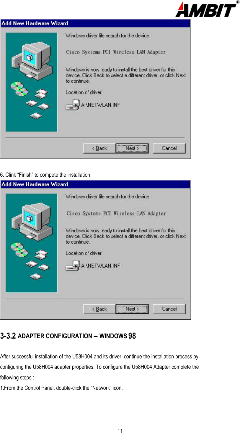 11  6. Clink “Finish” to compete the installation.  3-3.2 ADAPTER CONFIGURATION – WINDOWS 98  After successful installation of the U58H004 and its driver, continue the installation process by configuring the U58H004 adapter properties. To configure the U58H004 Adapter complete the following steps : 1.From the Control Panel, double-click the “Network” icon. 