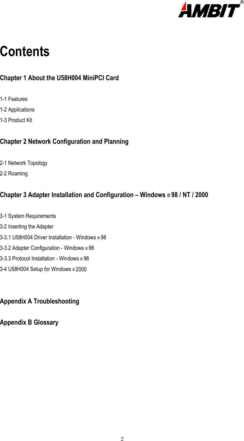  2   Contents  Chapter 1 About the U58H004 MiniPCI Card  1-1 Features   1-2 Applications 1-3 Product Kit  Chapter 2 Network Configuration and Planning  2-1 Network Topology 2-2 Roaming  Chapter 3 Adapter Installation and Configuration – Windows ® 98 / NT / 2000  3-1 System Requirements 3-2 Inserting the Adapter 3-3.1 U58H004 Driver Installation - Windows ® 98 3-3.2 Adapter Configuration - Windows ® 98 3-3.3 Protocol Installation - Windows ® 98 3-4 U58H004 Setup for Windows ® 2000   Appendix A Troubleshooting  Appendix B Glossary      