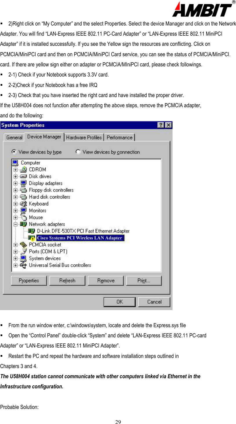  29  2)Right click on “My Computer” and the select Properties. Select the device Manager and click on the Network Adapter. You will find “LAN-Express IEEE 802.11 PC-Card Adapter” or “LAN-Express IEEE 802.11 MiniPCI Adapter” if it is installed successfully. If you see the Yellow sign the resources are conflicting. Click on PCMCIA/MiniPCI card and then on PCMCIA/MiniPCI Card service, you can see the status of PCMCIA/MiniPCI. card. If there are yellow sign either on adapter or PCMCIA/MIniPCI card, please check followings.  2-1) Check if your Notebook supports 3.3V card.  2-2)Check if your Notebook has a free IRQ  2-3) Check that you have inserted the right card and have installed the proper driver. If the U58H004 does not function after attempting the above steps, remove the PCMCIA adapter, and do the following:   From the run window enter, c:\windows\system, locate and delete the Express.sys file  Open the “Control Panel” double-click “System” and delete “LAN-Express IEEE 802.11 PC-card Adapter” or “LAN-Express IEEE 802.11 MiniPCI Adapter”.  Restart the PC and repeat the hardware and software installation steps outlined in Chapters 3 and 4. The U58H004 station cannot communicate with other computers linked via Ethernet in the Infrastructure configuration.  Probable Solution: 