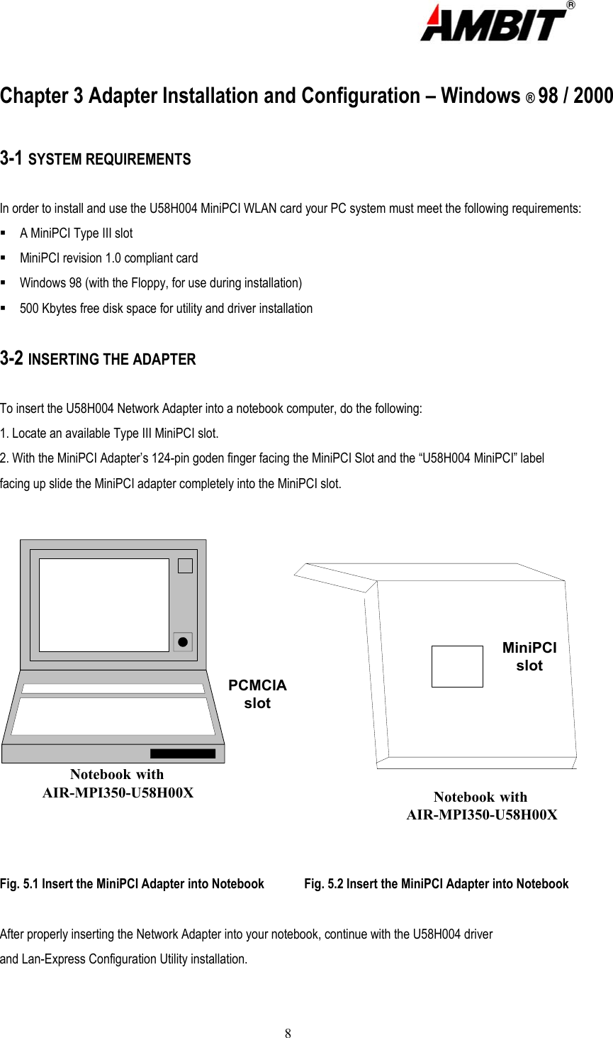  8  Chapter 3 Adapter Installation and Configuration – Windows ® 98 / 2000  3-1 SYSTEM REQUIREMENTS  In order to install and use the U58H004 MiniPCI WLAN card your PC system must meet the following requirements:  A MiniPCI Type III slot  MiniPCI revision 1.0 compliant card    Windows 98 (with the Floppy, for use during installation)  500 Kbytes free disk space for utility and driver installation  3-2 INSERTING THE ADAPTER  To insert the U58H004 Network Adapter into a notebook computer, do the following: 1. Locate an available Type III MiniPCI slot. 2. With the MiniPCI Adapter’s 124-pin goden finger facing the MiniPCI Slot and the “U58H004 MiniPCI” label facing up slide the MiniPCI adapter completely into the MiniPCI slot.  Notebook withAIR-MPI350-U58H00XPCMCIAslotMiniPCIslotNotebook withAIR-MPI350-U58H00X Fig. 5.1 Insert the MiniPCI Adapter into Notebook            Fig. 5.2 Insert the MiniPCI Adapter into Notebook  After properly inserting the Network Adapter into your notebook, continue with the U58H004 driver and Lan-Express Configuration Utility installation.  