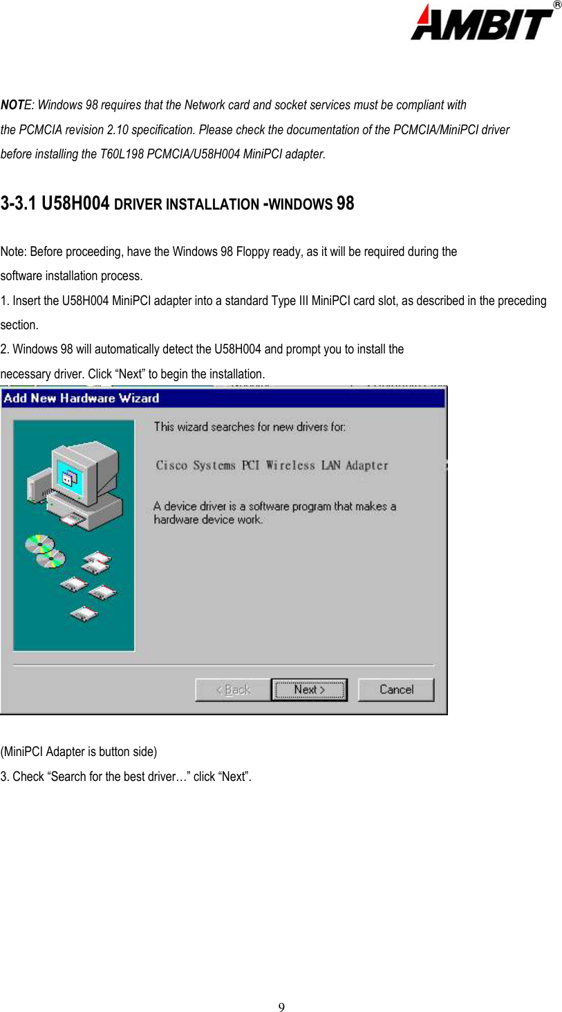  9   NOTE: Windows 98 requires that the Network card and socket services must be compliant with the PCMCIA revision 2.10 specification. Please check the documentation of the PCMCIA/MiniPCI driver before installing the T60L198 PCMCIA/U58H004 MiniPCI adapter.  3-3.1 U58H004 DRIVER INSTALLATION -WINDOWS 98  Note: Before proceeding, have the Windows 98 Floppy ready, as it will be required during the software installation process. 1. Insert the U58H004 MiniPCI adapter into a standard Type III MiniPCI card slot, as described in the preceding section. 2. Windows 98 will automatically detect the U58H004 and prompt you to install the necessary driver. Click “Next” to begin the installation.  (MiniPCI Adapter is button side) 3. Check “Search for the best driver…” click “Next”. 