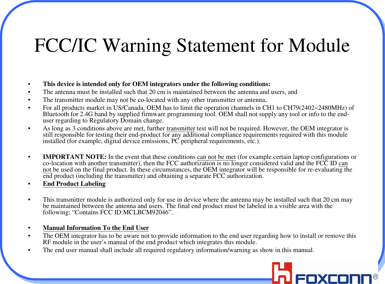 3FCC/IC Warning Statement for Module•This device is intended only for OEM integrators under the following conditions:• The antenna must be installed such that 20 cm is maintained between the antenna and users, and • The transmitter module may not be co-located with any other transmitter or antenna, • For all products market in US/Canada, OEM has to limit the operation channels in CH1 to CH79(2402~2480MHz) of Bluetooth for 2.4G band by supplied firmware programming tool. OEM shall not supply any tool or info to the end-user regarding to Regulatory Domain change.• As long as 3 conditions above are met, further transmitter test will not be required. However, the OEM integrator is still responsible for testing their end-product for any additional compliance requirements required with this module installed (for example, digital device emissions, PC peripheral requirements, etc.).•IMPORTANT NOTE: In the event that these conditions can not be met (for example certain laptop configurations or co-location with another transmitter), then the FCC authorization is no longer considered valid and the FCC ID can not be used on the final product. In these circumstances, the OEM integrator will be responsible for re-evaluating the end product (including the transmitter) and obtaining a separate FCC authorization.•End Product Labeling• This transmitter module is authorized only for use in device where the antenna may be installed such that 20 cm may be maintained between the antenna and users. The final end product must be labeled in a visible area with the following: “Contains FCC ID:MCLBCM92046”.•Manual Information To the End User• The OEM integrator has to be aware not to provide information to the end user regarding how to install or remove this RF module in the user’s manual of the end product which integrates this module.• The end user manual shall include all required regulatory information/warning as show in this manual.