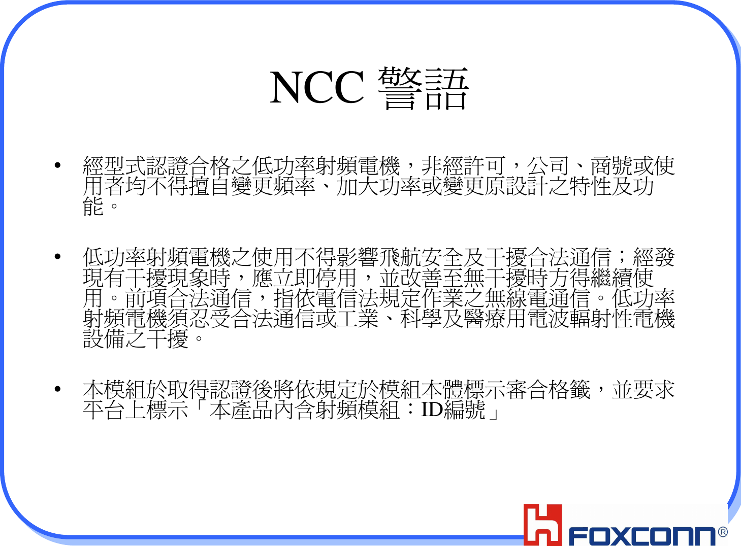 4NCC 警語•經型式認證合格之低功率射頻電機，非經許可，公司、商號或使用者均不得擅自變更頻率、加大功率或變更原設計之特性及功能。•低功率射頻電機之使用不得影響飛航安全及干擾合法通信；經發現有干擾現象時，應立即停用，並改善至無干擾時方得繼續使用。前項合法通信，指依電信法規定作業之無線電通信。低功率射頻電機須忍受合法通信或工業、科學及醫療用電波輻射性電機設備之干擾。•本模組於取得認證後將依規定於模組本體標示審合格籤，並要求平台上標示「本產品內含射頻模組：ID編號」