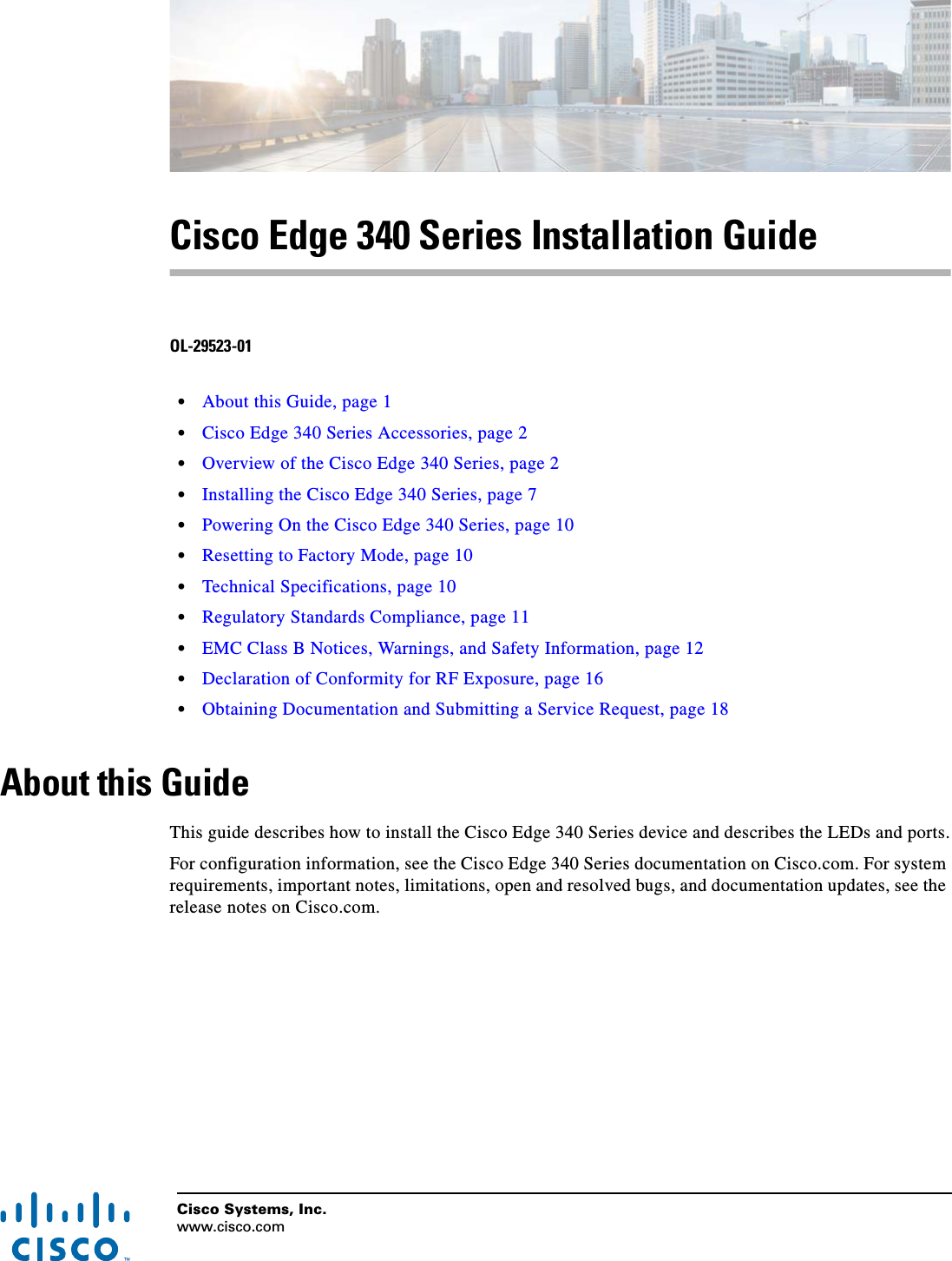 Cisco Systems, Inc.www.cisco.com Cisco Edge 340 Series Installation GuideOL-29523-01  • About this Guide, page 1  • Cisco Edge 340 Series Accessories, page 2  • Overview of the Cisco Edge 340 Series, page 2  • Installing the Cisco Edge 340 Series, page 7  • Powering On the Cisco Edge 340 Series, page 10  • Resetting to Factory Mode, page 10  • Technical Specifications, page 10  • Regulatory Standards Compliance, page 11  • EMC Class B Notices, Warnings, and Safety Information, page 12  • Declaration of Conformity for RF Exposure, page 16  • Obtaining Documentation and Submitting a Service Request, page 18About this GuideThis guide describes how to install the Cisco Edge 340 Series device and describes the LEDs and ports.For configuration information, see the Cisco Edge 340 Series documentation on Cisco.com. For system requirements, important notes, limitations, open and resolved bugs, and documentation updates, see the release notes on Cisco.com.