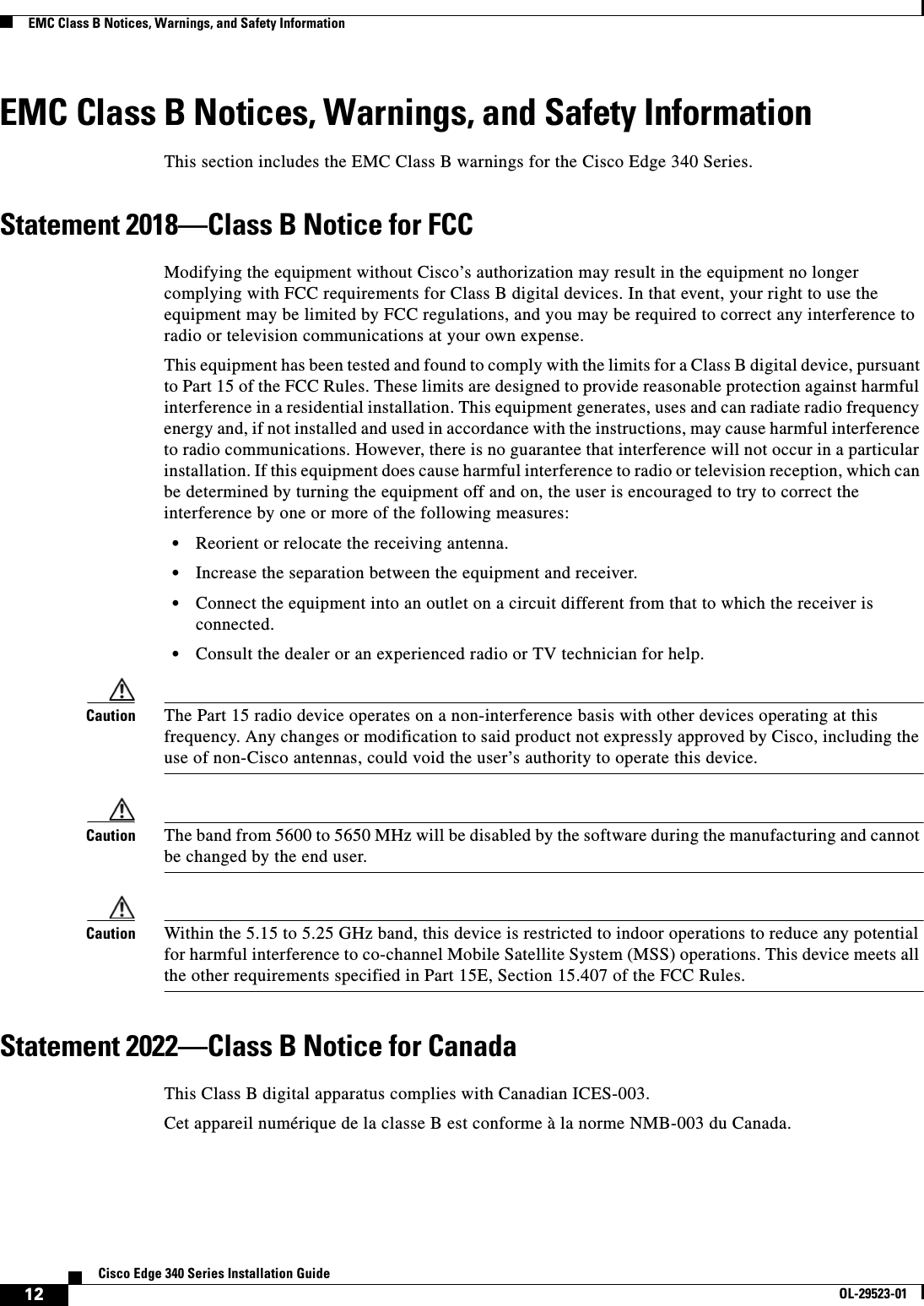  12Cisco Edge 340 Series Installation GuideOL-29523-01EMC Class B Notices, Warnings, and Safety InformationEMC Class B Notices, Warnings, and Safety InformationThis section includes the EMC Class B warnings for the Cisco Edge 340 Series.Statement 2018—Class B Notice for FCCModifying the equipment without Cisco’s authorization may result in the equipment no longer complying with FCC requirements for Class B digital devices. In that event, your right to use the equipment may be limited by FCC regulations, and you may be required to correct any interference to radio or television communications at your own expense.This equipment has been tested and found to comply with the limits for a Class B digital device, pursuant to Part 15 of the FCC Rules. These limits are designed to provide reasonable protection against harmful interference in a residential installation. This equipment generates, uses and can radiate radio frequency energy and, if not installed and used in accordance with the instructions, may cause harmful interference to radio communications. However, there is no guarantee that interference will not occur in a particular installation. If this equipment does cause harmful interference to radio or television reception, which can be determined by turning the equipment off and on, the user is encouraged to try to correct the interference by one or more of the following measures:   • Reorient or relocate the receiving antenna.   • Increase the separation between the equipment and receiver.  • Connect the equipment into an outlet on a circuit different from that to which the receiver is connected.  • Consult the dealer or an experienced radio or TV technician for help. Caution The Part 15 radio device operates on a non-interference basis with other devices operating at this frequency. Any changes or modification to said product not expressly approved by Cisco, including the use of non-Cisco antennas, could void the user’s authority to operate this device. Caution The band from 5600 to 5650 MHz will be disabled by the software during the manufacturing and cannot be changed by the end user. Caution Within the 5.15 to 5.25 GHz band, this device is restricted to indoor operations to reduce any potential for harmful interference to co-channel Mobile Satellite System (MSS) operations. This device meets all the other requirements specified in Part 15E, Section 15.407 of the FCC Rules. Statement 2022—Class B Notice for CanadaThis Class B digital apparatus complies with Canadian ICES-003.Cet appareil numérique de la classe B est conforme à la norme NMB-003 du Canada.