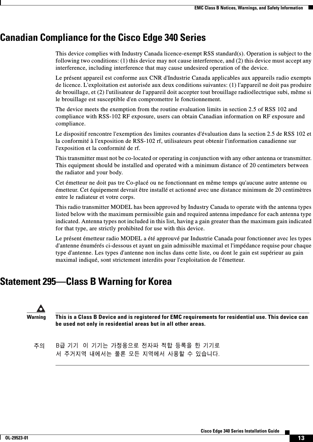  13Cisco Edge 340 Series Installation GuideOL-29523-01EMC Class B Notices, Warnings, and Safety InformationCanadian Compliance for the Cisco Edge 340 SeriesThis device complies with Industry Canada licence-exempt RSS standard(s). Operation is subject to the following two conditions: (1) this device may not cause interference, and (2) this device must accept any interference, including interference that may cause undesired operation of the device.Le présent appareil est conforme aux CNR d&apos;Industrie Canada applicables aux appareils radio exempts de licence. L&apos;exploitation est autorisée aux deux conditions suivantes: (1) l&apos;appareil ne doit pas produire de brouillage, et (2) l&apos;utilisateur de l&apos;appareil doit accepter tout brouillage radioélectrique subi, même si le brouillage est susceptible d&apos;en compromettre le fonctionnement.The device meets the exemption from the routine evaluation limits in section 2.5 of RSS 102 and compliance with RSS-102 RF exposure, users can obtain Canadian information on RF exposure and compliance. Le dispositif rencontre l&apos;exemption des limites courantes d&apos;évaluation dans la section 2.5 de RSS 102 et la conformité à l&apos;exposition de RSS-102 rf, utilisateurs peut obtenir l&apos;information canadienne sur l&apos;exposition et la conformité de rf.This transmitter must not be co-located or operating in conjunction with any other antenna or transmitter. This equipment should be installed and operated with a minimum distance of 20 centimeters between the radiator and your body.Cet émetteur ne doit pas tre Co-placé ou ne fonctionnant en même temps qu&apos;aucune autre antenne ou émetteur. Cet équipement devrait être installé et actionné avec une distance minimum de 20 centimètres entre le radiateur et votre corps.This radio transmitter MODEL has been approved by Industry Canada to operate with the antenna types listed below with the maximum permissible gain and required antenna impedance for each antenna type indicated. Antenna types not included in this list, having a gain greater than the maximum gain indicated for that type, are strictly prohibited for use with this device.Le présent émetteur radio MODEL a été approuvé par Industrie Canada pour fonctionner avec les types d&apos;antenne énumérés ci-dessous et ayant un gain admissible maximal et l&apos;impédance requise pour chaque type d&apos;antenne. Les types d&apos;antenne non inclus dans cette liste, ou dont le gain est supérieur au gain maximal indiqué, sont strictement interdits pour l&apos;exploitation de l&apos;émetteur.Statement 295—Class B Warning for KoreaWarningThis is a Class B Device and is registered for EMC requirements for residential use. This device can be used not only in residential areas but in all other areas.