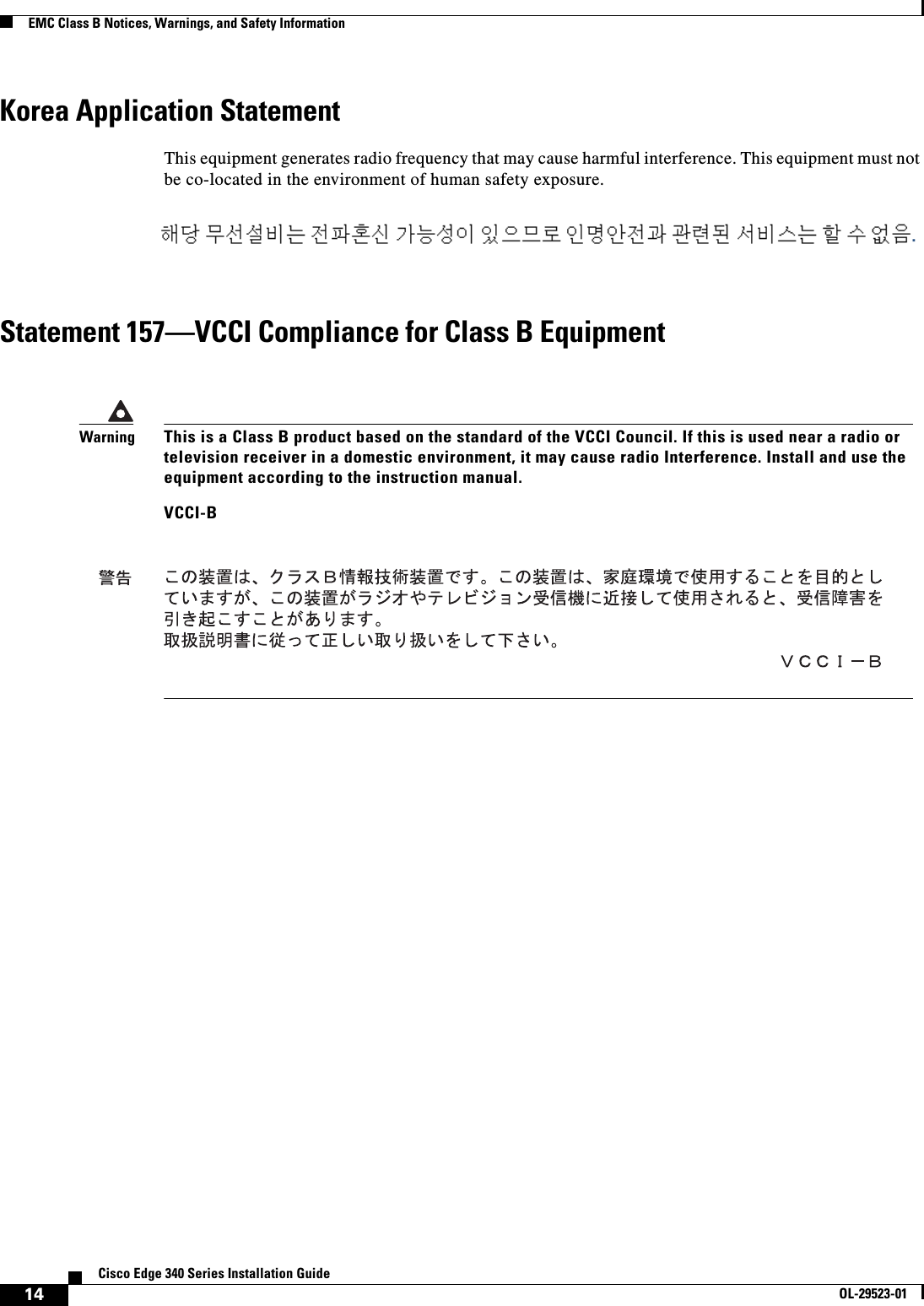 14Cisco Edge 340 Series Installation GuideOL-29523-01EMC Class B Notices, Warnings, and Safety InformationKorea Application StatementThis equipment generates radio frequency that may cause harmful interference. This equipment must not be co-located in the environment of human safety exposure.Statement 157—VCCI Compliance for Class B EquipmentWarningThis is a Class B product based on the standard of the VCCI Council. If this is used near a radio or television receiver in a domestic environment, it may cause radio Interference. Install and use the equipment according to the instruction manual. VCCI-B