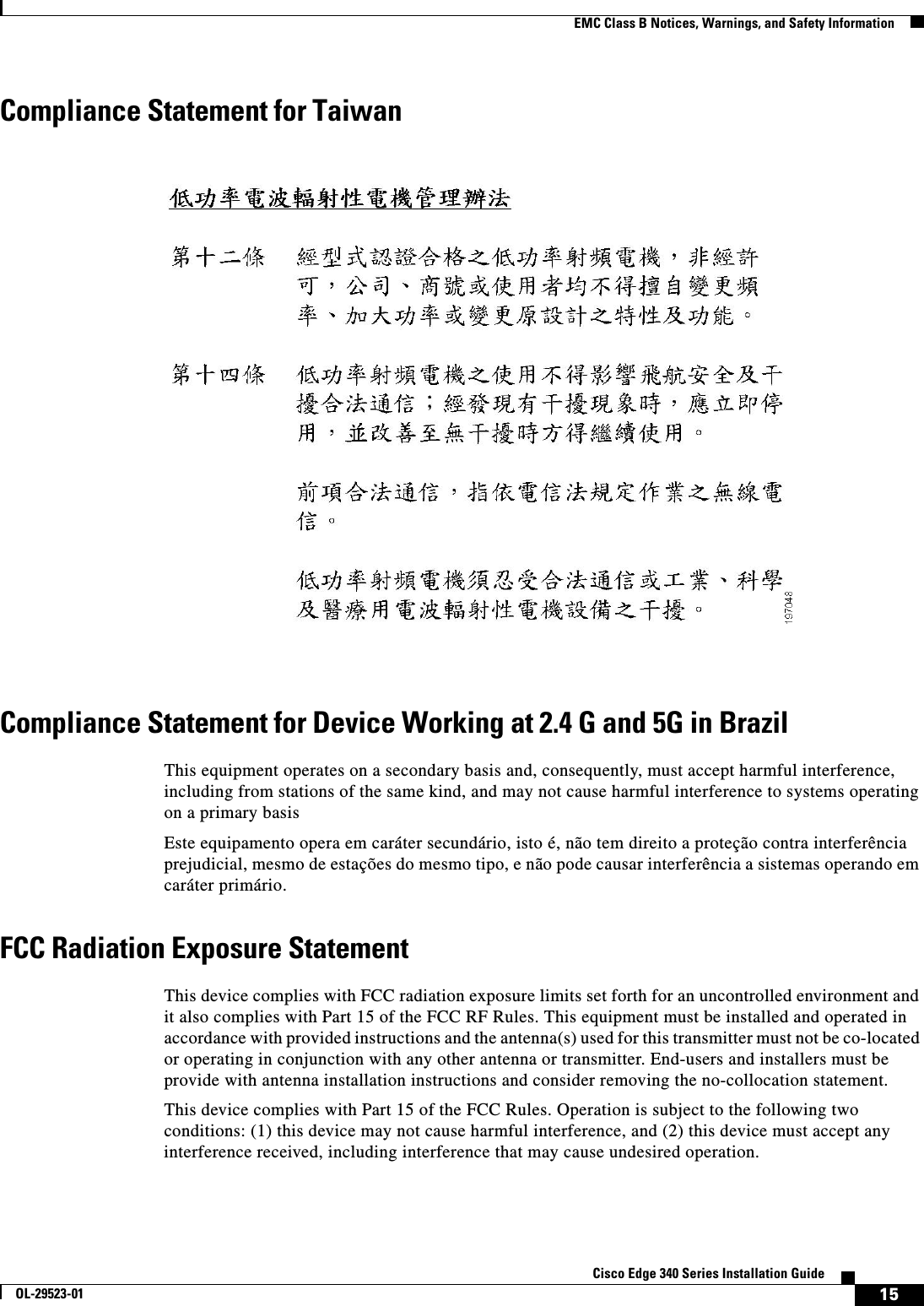  15Cisco Edge 340 Series Installation GuideOL-29523-01EMC Class B Notices, Warnings, and Safety InformationCompliance Statement for TaiwanCompliance Statement for Device Working at 2.4 G and 5G in BrazilThis equipment operates on a secondary basis and, consequently, must accept harmful interference, including from stations of the same kind, and may not cause harmful interference to systems operating on a primary basisEste equipamento opera em caráter secundário, isto é, não tem direito a proteção contra interferência prejudicial, mesmo de estações do mesmo tipo, e não pode causar interferência a sistemas operando em caráter primário.FCC Radiation Exposure StatementThis device complies with FCC radiation exposure limits set forth for an uncontrolled environment and it also complies with Part 15 of the FCC RF Rules. This equipment must be installed and operated in accordance with provided instructions and the antenna(s) used for this transmitter must not be co-located or operating in conjunction with any other antenna or transmitter. End-users and installers must be provide with antenna installation instructions and consider removing the no-collocation statement.This device complies with Part 15 of the FCC Rules. Operation is subject to the following two conditions: (1) this device may not cause harmful interference, and (2) this device must accept any interference received, including interference that may cause undesired operation.