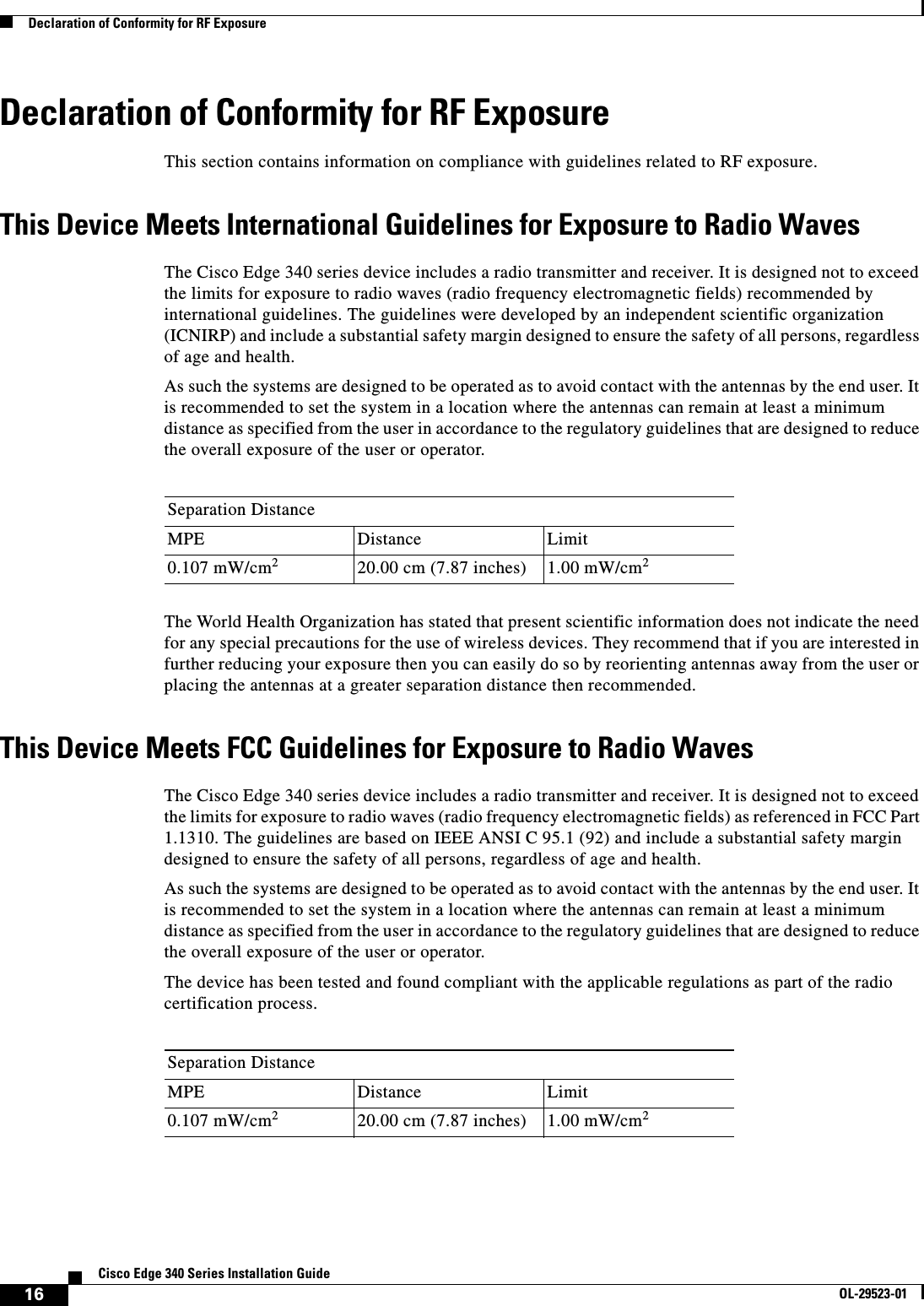  16Cisco Edge 340 Series Installation GuideOL-29523-01Declaration of Conformity for RF ExposureDeclaration of Conformity for RF ExposureThis section contains information on compliance with guidelines related to RF exposure.This Device Meets International Guidelines for Exposure to Radio WavesThe Cisco Edge 340 series device includes a radio transmitter and receiver. It is designed not to exceed the limits for exposure to radio waves (radio frequency electromagnetic fields) recommended by international guidelines. The guidelines were developed by an independent scientific organization (ICNIRP) and include a substantial safety margin designed to ensure the safety of all persons, regardless of age and health.As such the systems are designed to be operated as to avoid contact with the antennas by the end user. It is recommended to set the system in a location where the antennas can remain at least a minimum distance as specified from the user in accordance to the regulatory guidelines that are designed to reduce the overall exposure of the user or operator.The World Health Organization has stated that present scientific information does not indicate the need for any special precautions for the use of wireless devices. They recommend that if you are interested in further reducing your exposure then you can easily do so by reorienting antennas away from the user or placing the antennas at a greater separation distance then recommended.This Device Meets FCC Guidelines for Exposure to Radio Waves The Cisco Edge 340 series device includes a radio transmitter and receiver. It is designed not to exceed the limits for exposure to radio waves (radio frequency electromagnetic fields) as referenced in FCC Part 1.1310. The guidelines are based on IEEE ANSI C 95.1 (92) and include a substantial safety margin designed to ensure the safety of all persons, regardless of age and health.As such the systems are designed to be operated as to avoid contact with the antennas by the end user. It is recommended to set the system in a location where the antennas can remain at least a minimum distance as specified from the user in accordance to the regulatory guidelines that are designed to reduce the overall exposure of the user or operator.The device has been tested and found compliant with the applicable regulations as part of the radio certification process. Separation DistanceMPE Distance Limit0.107 mW/cm220.00 cm (7.87 inches)  1.00 mW/cm2Separation DistanceMPE Distance Limit0.107 mW/cm220.00 cm (7.87 inches)  1.00 mW/cm2
