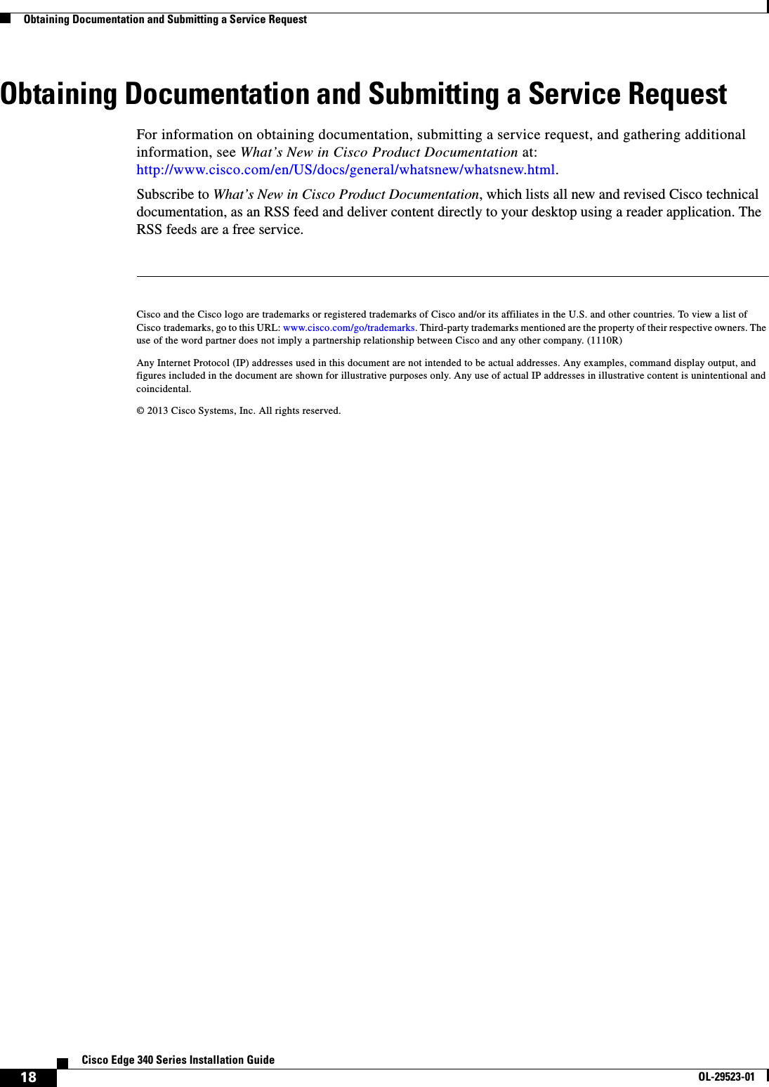  18Cisco Edge 340 Series Installation GuideOL-29523-01Obtaining Documentation and Submitting a Service RequestObtaining Documentation and Submitting a Service RequestFor information on obtaining documentation, submitting a service request, and gathering additional information, see What’s New in Cisco Product Documentation at: http://www.cisco.com/en/US/docs/general/whatsnew/whatsnew.html.Subscribe to What’s New in Cisco Product Documentation, which lists all new and revised Cisco technical documentation, as an RSS feed and deliver content directly to your desktop using a reader application. The RSS feeds are a free service.Cisco and the Cisco logo are trademarks or registered trademarks of Cisco and/or its affiliates in the U.S. and other countries. To view a list of Cisco trademarks, go to this URL: www.cisco.com/go/trademarks. Third-party trademarks mentioned are the property of their respective owners. The use of the word partner does not imply a partnership relationship between Cisco and any other company. (1110R)Any Internet Protocol (IP) addresses used in this document are not intended to be actual addresses. Any examples, command display output, and figures included in the document are shown for illustrative purposes only. Any use of actual IP addresses in illustrative content is unintentional and coincidental.© 2013 Cisco Systems, Inc. All rights reserved.