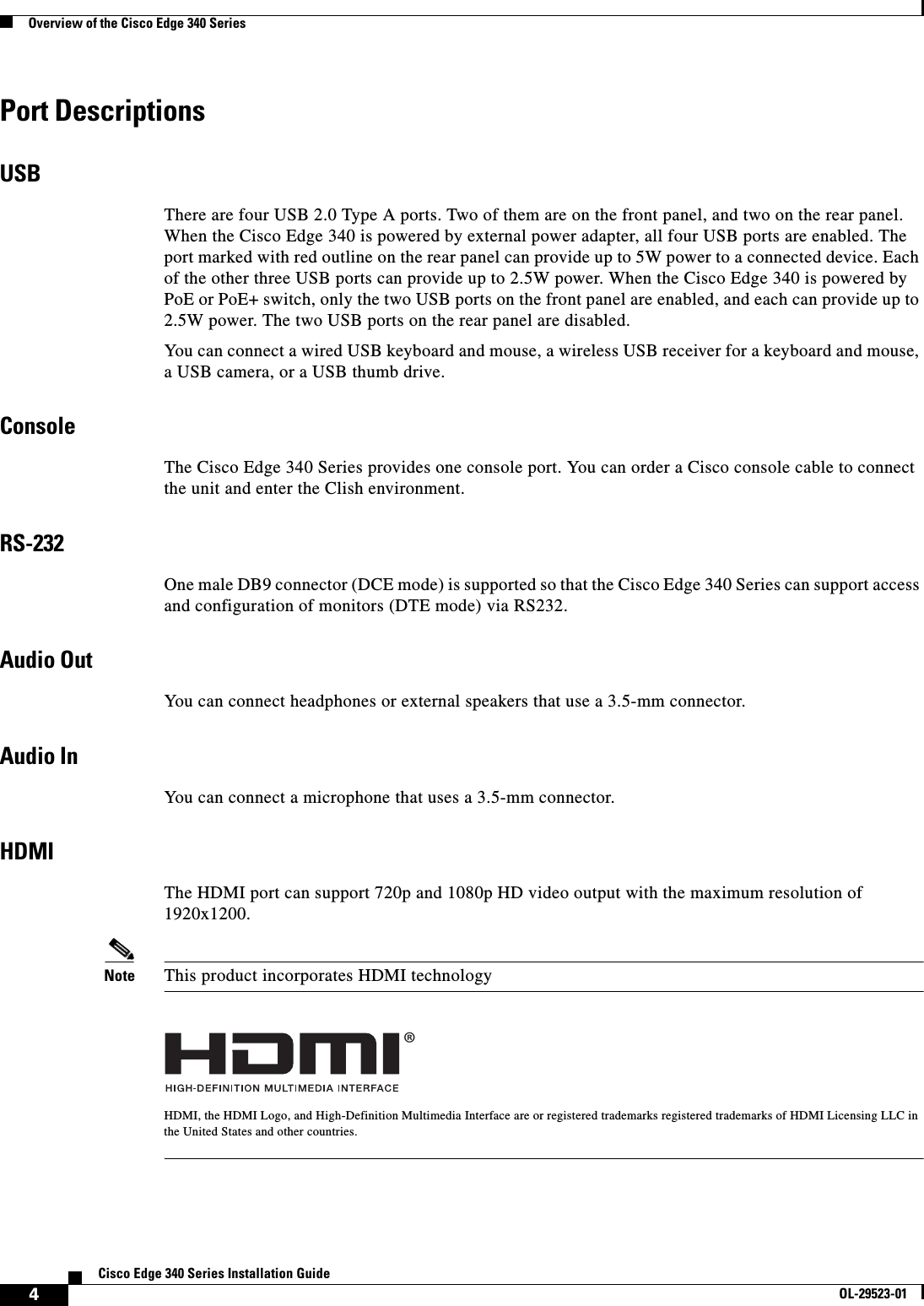  4Cisco Edge 340 Series Installation GuideOL-29523-01Overview of the Cisco Edge 340 SeriesPort DescriptionsUSBThere are four USB 2.0 Type A ports. Two of them are on the front panel, and two on the rear panel. When the Cisco Edge 340 is powered by external power adapter, all four USB ports are enabled. The port marked with red outline on the rear panel can provide up to 5W power to a connected device. Each of the other three USB ports can provide up to 2.5W power. When the Cisco Edge 340 is powered by PoE or PoE+ switch, only the two USB ports on the front panel are enabled, and each can provide up to 2.5W power. The two USB ports on the rear panel are disabled.You can connect a wired USB keyboard and mouse, a wireless USB receiver for a keyboard and mouse, a USB camera, or a USB thumb drive.ConsoleThe Cisco Edge 340 Series provides one console port. You can order a Cisco console cable to connect the unit and enter the Clish environment.RS-232One male DB9 connector (DCE mode) is supported so that the Cisco Edge 340 Series can support access and configuration of monitors (DTE mode) via RS232.Audio Out You can connect headphones or external speakers that use a 3.5-mm connector.Audio In You can connect a microphone that uses a 3.5-mm connector.HDMIThe HDMI port can support 720p and 1080p HD video output with the maximum resolution of 1920x1200.Note This product incorporates HDMI technologyHDMI, the HDMI Logo, and High-Definition Multimedia Interface are or registered trademarks registered trademarks of HDMI Licensing LLC in the United States and other countries.®