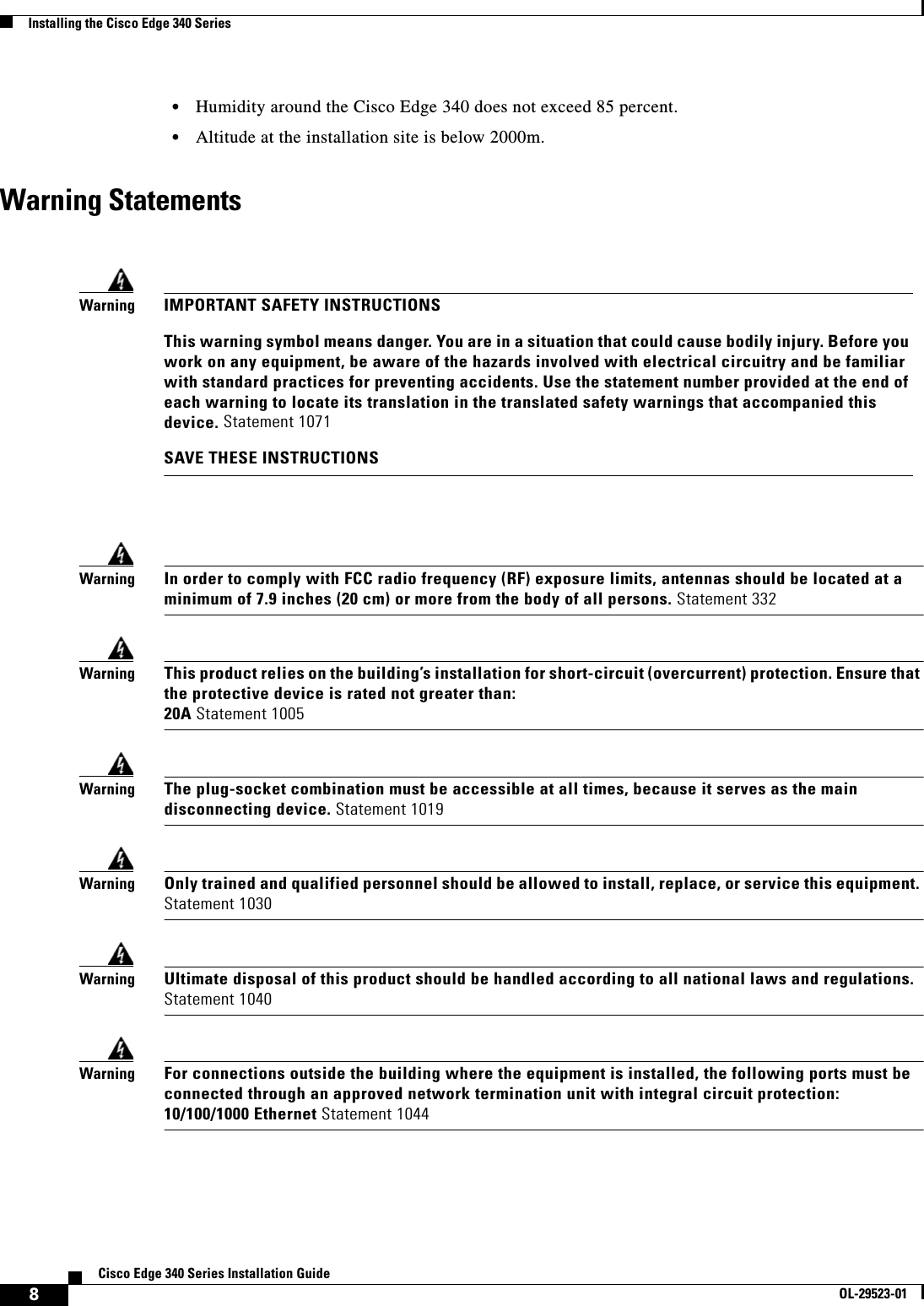  8Cisco Edge 340 Series Installation GuideOL-29523-01Installing the Cisco Edge 340 Series  • Humidity around the Cisco Edge 340 does not exceed 85 percent.  • Altitude at the installation site is below 2000m.Warning StatementsWarningIn order to comply with FCC radio frequency (RF) exposure limits, antennas should be located at a minimum of 7.9 inches (20 cm) or more from the body of all persons. Statement 332WarningThis product relies on the building’s installation for short-circuit (overcurrent) protection. Ensure that the protective device is rated not greater than:  20A Statement 1005WarningThe plug-socket combination must be accessible at all times, because it serves as the main disconnecting device. Statement 1019 WarningOnly trained and qualified personnel should be allowed to install, replace, or service this equipment. Statement 1030WarningUltimate disposal of this product should be handled according to all national laws and regulations. Statement 1040WarningFor connections outside the building where the equipment is installed, the following ports must be connected through an approved network termination unit with integral circuit protection:  10/100/1000 Ethernet Statement 1044 WarningIMPORTANT SAFETY INSTRUCTIONSThis warning symbol means danger. You are in a situation that could cause bodily injury. Before you work on any equipment, be aware of the hazards involved with electrical circuitry and be familiar with standard practices for preventing accidents. Use the statement number provided at the end of each warning to locate its translation in the translated safety warnings that accompanied this device. Statement 1071SAVE THESE INSTRUCTIONS