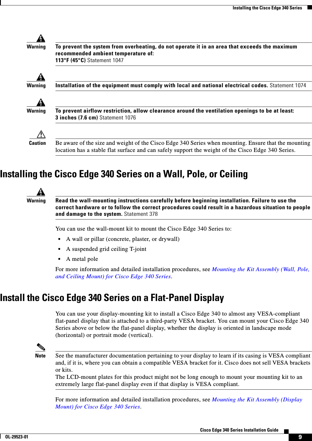  9Cisco Edge 340 Series Installation GuideOL-29523-01Installing the Cisco Edge 340 SeriesWarningTo prevent the system from overheating, do not operate it in an area that exceeds the maximum recommended ambient temperature of: 113°F (45°C) Statement 1047WarningInstallation of the equipment must comply with local and national electrical codes. Statement 1074 WarningTo prevent airflow restriction, allow clearance around the ventilation openings to be at least: 3 inches (7.6 cm) Statement 1076Caution Be aware of the size and weight of the Cisco Edge 340 Series when mounting. Ensure that the mounting location has a stable flat surface and can safely support the weight of the Cisco Edge 340 Series. Installing the Cisco Edge 340 Series on a Wall, Pole, or CeilingWarningRead the wall-mounting instructions carefully before beginning installation. Failure to use the correct hardware or to follow the correct procedures could result in a hazardous situation to people and damage to the system. Statement 378You can use the wall-mount kit to mount the Cisco Edge 340 Series to:  • A wall or pillar (concrete, plaster, or drywall)  • A suspended grid ceiling T-joint  • A metal poleFor more information and detailed installation procedures, see Mounting the Kit Assembly (Wall, Pole, and Ceiling Mount) for Cisco Edge 340 Series.Install the Cisco Edge 340 Series on a Flat-Panel DisplayYou can use your display-mounting kit to install a Cisco Edge 340 to almost any VESA-compliant flat-panel display that is attached to a third-party VESA bracket. You can mount your Cisco Edge 340 Series above or below the flat-panel display, whether the display is oriented in landscape mode (horizontal) or portrait mode (vertical).Note See the manufacturer documentation pertaining to your display to learn if its casing is VESA compliant and, if it is, where you can obtain a compatible VESA bracket for it. Cisco does not sell VESA brackets or kits. The LCD-mount plates for this product might not be long enough to mount your mounting kit to an extremely large flat-panel display even if that display is VESA compliant.For more information and detailed installation procedures, see Mounting the Kit Assembly (Display Mount) for Cisco Edge 340 Series.