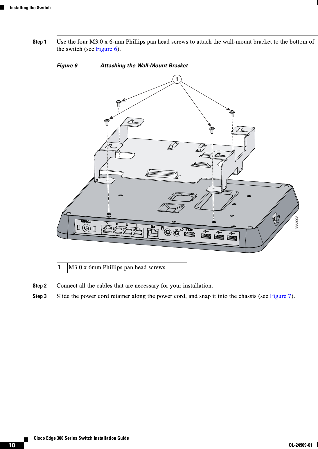  10Cisco Edge 300 Series Switch Installation GuideOL-24909-01Installing the SwitchStep 1 Use the four M3.0 x 6-mm Phillips pan head screws to attach the wall-mount bracket to the bottom of the switch (see Figure 6). Figure 6 Attaching the Wall-Mount BracketStep 2 Connect all the cables that are necessary for your installation.Step 3 Slide the power cord retainer along the power cord, and snap it into the chassis (see Figure 7).1M3.0 x 6mm Phillips pan head screws3302231