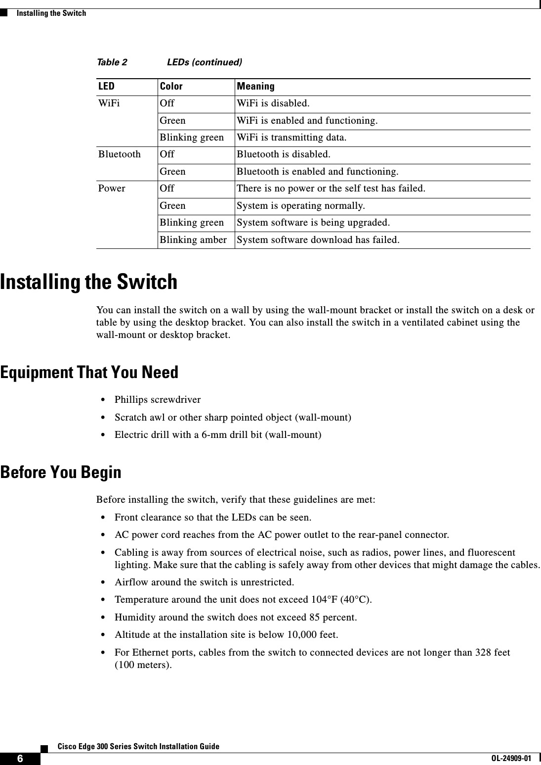  6Cisco Edge 300 Series Switch Installation GuideOL-24909-01Installing the SwitchInstalling the SwitchYou can install the switch on a wall by using the wall-mount bracket or install the switch on a desk or table by using the desktop bracket. You can also install the switch in a ventilated cabinet using the wall-mount or desktop bracket.Equipment That You Need•Phillips screwdriver •Scratch awl or other sharp pointed object (wall-mount)•Electric drill with a 6-mm drill bit (wall-mount)Before You BeginBefore installing the switch, verify that these guidelines are met:•Front clearance so that the LEDs can be seen.•AC power cord reaches from the AC power outlet to the rear-panel connector.•Cabling is away from sources of electrical noise, such as radios, power lines, and fluorescent lighting. Make sure that the cabling is safely away from other devices that might damage the cables.•Airflow around the switch is unrestricted.•Temperature around the unit does not exceed 104°F (40°C). •Humidity around the switch does not exceed 85 percent.•Altitude at the installation site is below 10,000 feet.•For Ethernet ports, cables from the switch to connected devices are not longer than 328 feet (100 meters).WiFi Off WiFi is disabled.Green WiFi is enabled and functioning.Blinking green WiFi is transmitting data.Bluetooth Off Bluetooth is disabled.Green Bluetooth is enabled and functioning.Power Off There is no power or the self test has failed.Green System is operating normally. Blinking green System software is being upgraded. Blinking amber System software download has failed. Table 2 LEDs (continued)LED Color Meaning