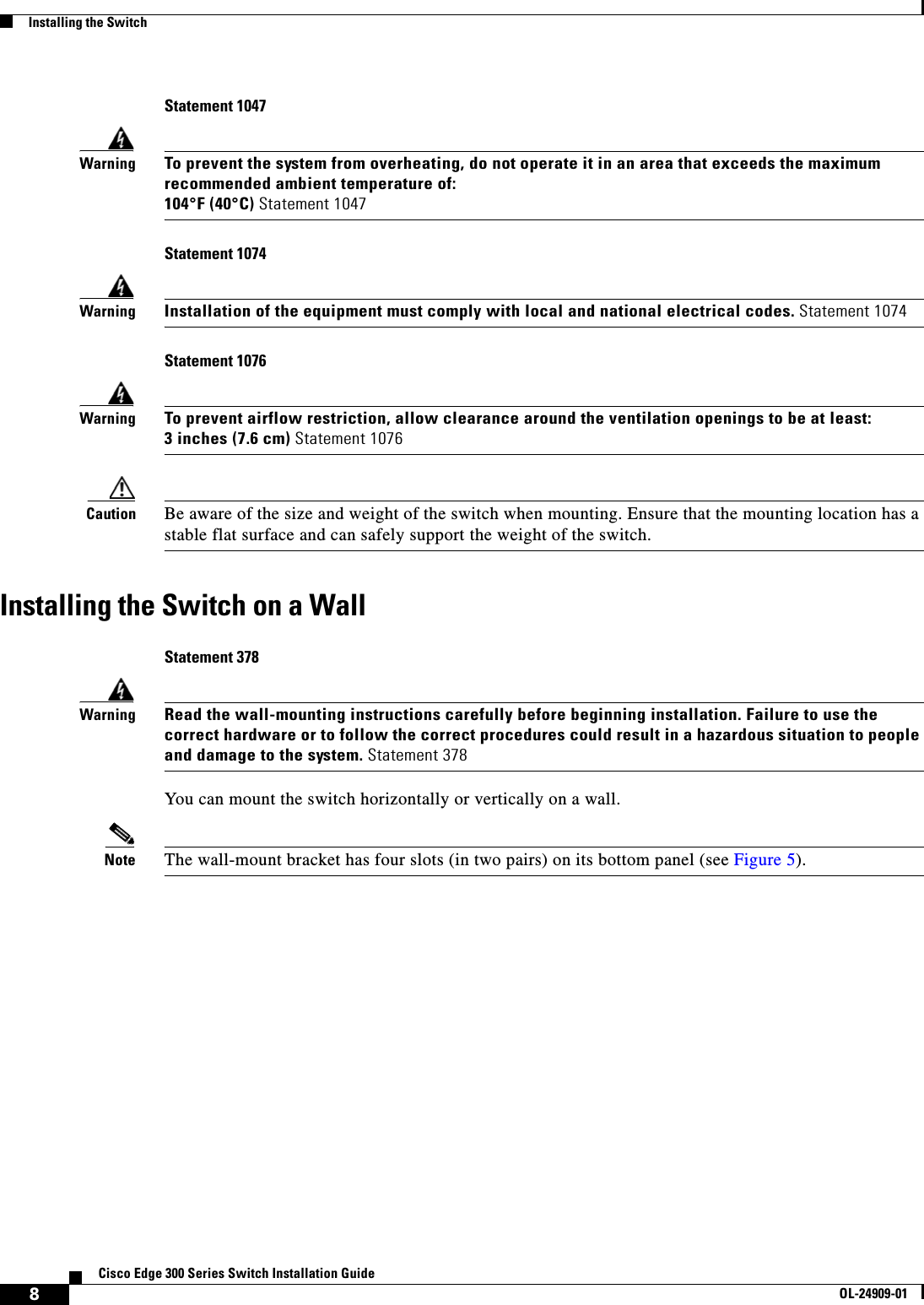  8Cisco Edge 300 Series Switch Installation GuideOL-24909-01Installing the SwitchStatement 1047WarningTo prevent the system from overheating, do not operate it in an area that exceeds the maximum recommended ambient temperature of:104°F (40°C) Statement 1047Statement 1074WarningInstallation of the equipment must comply with local and national electrical codes. Statement 1074 Statement 1076WarningTo prevent airflow restriction, allow clearance around the ventilation openings to be at least:3 inches (7.6 cm) Statement 1076Caution Be aware of the size and weight of the switch when mounting. Ensure that the mounting location has a stable flat surface and can safely support the weight of the switch. Installing the Switch on a WallStatement 378WarningRead the wall-mounting instructions carefully before beginning installation. Failure to use the correct hardware or to follow the correct procedures could result in a hazardous situation to people and damage to the system. Statement 378You can mount the switch horizontally or vertically on a wall.Note The wall-mount bracket has four slots (in two pairs) on its bottom panel (see Figure 5).